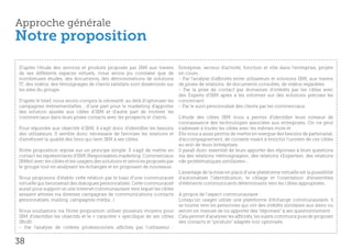 Approche générale
Notre proposition
D’après l’étude des services et produits proposés par IBM aux travers          Entreprise, secteur d’activité, fonction et rôle dans l’entreprise, projets
de ses différents espaces virtuels, nous avons pu constater que de             en cours…
nombreuses études, des documents, des démonstrations de solutions              - Par l’analyse d’affinités entre utilisateurs et solutions IBM, aux travers
IT, des vidéos, des témoignages de clients satisfaits sont disséminés sur      de prises de relations, de documents consultés, de vidéos regardées.
les sites du groupe.                                                           - Par la prise de contact par domaines d’intérêts par les cibles avec
                                                                               des Experts d’IBM aptes à les informer sur des solutions précises les
D’après le brief, nous avons compris la nécessité, au delà d’optimiser les     concernant.
campagnes événementielles ; d’une part pour le marketing d’apporter            - Par le suivi personnalisé des clients par les commerciaux.
des solution ajustés aux cibles d’IBM et d’autre part de motiver les
commerciaux dans leurs prises contacts avec les prospects et clients.          L’étude des cibles IBM nous a permis d’identifier leurs niveaux de
                                                                               connaissance des technologies associées aux entreprises. On ne peut
Pour répondre aux objectifs d’IBM, il s’agit donc d’identifier les besoins     s’adresser à toutes les cibles avec les mêmes mots et
des utilisateurs. Il semble donc nécessaire de favoriser les relations et      Elle nous a aussi permis de mettre en exergue des besoins de partenariat,
d’améliorer la qualité des liens qui lient IBM à ses cibles.                   d’accompagnement, de conseils visant à enrichir l’univers de ces cibles
                                                                               au sein de leurs entreprises.
Notre proposition repose sur un principe simple. Il s’agit de mettre en        Il paraît donc essentiel de leurs apporter des réponses à leurs questions
contact les représentants d’IBM (Responsables marketing, Commerciaux           via des relations «témoignages», des relations «Expertes», des relations
IBMer) avec les cibles et les usagers des solutions et services proposés par   «de problématiques similaires»...
le groupe tout en analysant les échanges et en proposant de nouveaux.
                                                                               L’avantage de la mise en place d’une plateforme virtuelle est la possibilité
Nous proposons d’établir cette relation par le biais d’une communauté          d’automatiser l’identification, le ciblage et l’orientation d’ensembles
virtuelle qui favoriserait des dialogues personnalisés. Cette communauté       d’éléments communicants déterminants vers les cibles appropriées.
aurait pour support un site Internet communautaire vers lequel les cibles
seraient attirées via diverses campagnes de communications (contacts           A propos de l’aspect communautaire :
personnalisés, mailing, campagnes média…)                                      Lorsqu’un usager utilise une plateforme d’échange communautaire, il
                                                                               se tourne vers les personnes qui ont des intérêts similaires aux siens ou
Nous souhaitons via Notre proposition utiliser plusieurs moyens pour           seront en mesure de lui apporter des “réponses” à ses questionnement.
IBM d’identifier les objectifs et le « caractère » spécifique de ses cibles    Cela permet d’analyser les affinités, les sujets communs puis de proposer
(BtoB) :                                                                       des contacts et “produits” adaptés voir optimisés.
- Par l’analyse de critères professionnels affichés par l’utilisateur :


38
 