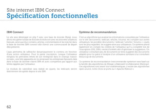 Site internet IBM Connect
Spécification fonctionnelles

IBM Connect                                                                      Système de recommandation
Le site sera développé en php 5 avec une base de donnée Mysql, nous              C’est un algorithme qui analyse les informations consultées par l’utilisateur
allons récupérer la base de donnée d’infoboom avec les données utisateurs        sur le site (documents, webcast, articles, forums), les compare aux autres
français, ainsi que leur contatcs, articles, commentaires et les injecter dans   utilisateurs, les pondère (documents / webcast / articles / forums => quels
la base de donnée IBM connect afin d’avoir une communauté de départ              sont les plus regardés), les suggère alors aux utilisateurs. Ce système prend
déjà présente.                                                                   également en compte les critères de l’utilisateur qu’il a complété lors de
                                                                                 l’inscription (DSI, DRH, centre d’intérêt) afin d’optimiser la suggestion. Un
L’ajax permettra de raffraichir dynamiquement le contenu en fonction             utilisateur consultant peu de documents se verra suggérer des documents
d’une action utilisateur. Pour la partie inscription, lorsque l’utilisateur      adaptés pour lui grâce à l’analyse d’un utilisateur similaire à lui consultant
remplira les premières lettres de son entreprise dans le champs «raison          beaucoup de documents.
sociale», une liste apparaitra en lui proposant les entreprises figurants déjà
dans la base de donnée clients IBM en auto-completion par rapport aux            Ce système de recommandation («recommender systems») sera basé sur
lettres tappées par l’utilisateur.                                               la famille des algorithmes de filtrage collaboratif («collaborative filtering»).
                                                                                 Ces algorithmes sont avant tout mathématiques, il existe des algorithmes
Le module de calendrier sera réalisé en jquery, les webcasts seront              open source, notre choix se porte sur « Apache Mahout ».
directement récupérés depuis le site IBM.




62
 