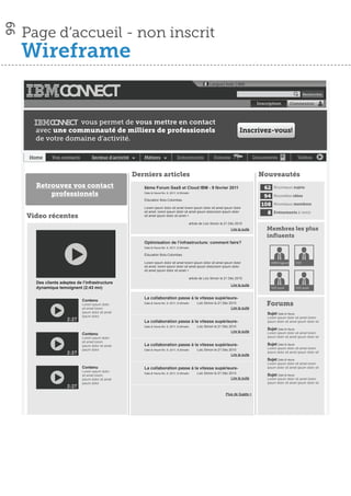 66

     Page d’accueil - non inscrit
     Wireframe
                                                                                                              Langue│Aide │IBM

                                                                                                                                                                            Rechercher

                                                                                                                                             Inscription
                                                                                                                                              Inscription         Connexion



                   vous permet de vous mettre en contact
       avec une communauté de milliers de professionels                                                                           Inscrivez-vous!
       de votre domaine d’activité.

      Home      Vos contacts         Secteur d’activité      Métiers                   Evènements               Forums                      Documents                  Vidéos



                                                          Derniers articles                                                                   Nouveautés
        Retrouvez vos contact                                6ème Forum SaaS et Cloud IBM - 9 février 2011                                      62    Nouveaux sujets
            professionels                                    Date & Heure fév. 9, 2011; 8:30matin
                                                                                                                                                94    Nouvelles idées
                                                             Éducation Bois-Colombes
                                                                                                                                               108    Nouveaux membres
                                                             Lorem ipsum dolor sit amet lorem ipsum dolor sit amet ipsum dolor
                                                             sit amet. lorem ipsum dolor sit amet ipsum dolororem ipsum dolor                    8    Evènements à venir
     Video récentes                                          sit amet ipsum dolor sit amet >

                                                                                                article de Loic Simon le 21 Déc 2010
                                                                                                                            Lire la suite        Membres les plus
                                                                                                                                                 inﬂuents
                                                             Optimisation de l’infrastructure: comment faire?
                                                             Date & Heure fév. 9, 2011; 8:30matin

                                                             Éducation Bois-Colombes

                                                             Lorem ipsum dolor sit amet lorem ipsum dolor sit amet ipsum dolor                       DRH lapost       DSI
                                                             sit amet. lorem ipsum dolor sit amet ipsum dolororem ipsum dolor
                                                             sit amet ipsum dolor sit amet >

                                                                                                article de Loic Simon le 21 Déc 2010
        Des clients adeptes de l’infrastructure
                                                                                                                            Lire la suite
        dynamique temoignent (2:43 mn)                                                                                                               520 post         520 post


                                                             La collaboration passe à la vitesse supérieure-
                               Contenu
                               Lorem ipsum dolor             Date & Heure fév. 9, 2011; 8:30matin    Loic Simon le 21 Déc 2010                   Forums
                               sit amet lorem                                                                               Lire la suite
                               ipsum dolor sit amet                                                                                              Sujet Date & Heure
                               ipsum dolor                                                                                                       Lorem ipsum dolor sit amet lorem
                       2:27                                  La collaboration passe à la vitesse supérieure-                                     ipsum dolor sit amet ipsum dolor sit
                                                             Date & Heure fév. 9, 2011; 8:30matin    Loic Simon le 21 Déc 2010
                                                                                                                                                 Sujet Date & Heure
                                                                                                                            Lire la suite        Lorem ipsum dolor sit amet lorem
                               Contenu
                               Lorem ipsum dolor                                                                                                 ipsum dolor sit amet ipsum dolor sit
                               sit amet lorem
                               ipsum dolor sit amet          La collaboration passe à la vitesse supérieure-                                     Sujet Date & Heure
                               ipsum dolor                   Date & Heure fév. 9, 2011; 8:30matin    Loic Simon le 21 Déc 2010                   Lorem ipsum dolor sit amet lorem
                       2:27                                                                                                 Lire la suite
                                                                                                                                                 ipsum dolor sit amet ipsum dolor sit

                                                                                                                                                 Sujet Date & Heure
                                                                                                                                                 Lorem ipsum dolor sit amet lorem
                               Contenu                       La collaboration passe à la vitesse supérieure-                                     ipsum dolor sit amet ipsum dolor sit
                               Lorem ipsum dolor
                                                             Date & Heure fév. 9, 2011; 8:30matin    Loic Simon le 21 Déc 2010
                               sit amet lorem                                                                                                    Sujet Date & Heure
                               ipsum dolor sit amet                                                                         Lire la suite        Lorem ipsum dolor sit amet lorem
                               ipsum dolor                                                                                                       ipsum dolor sit amet ipsum dolor sit
                       2:27
                                                                                                                        Plus de Sujets >
 