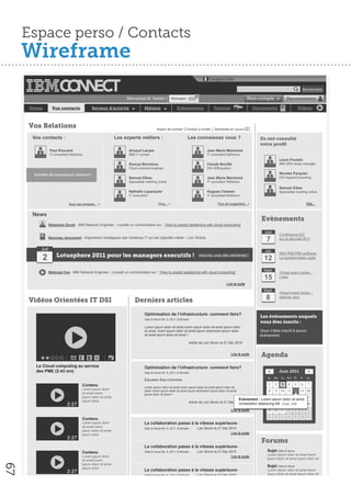 Espace perso / Contacts
     Wireframe
                                                                                                                                 Langue│Aide

                                                                                                                                                                                                  Rechercher

                                                                                                                      01
                                                                   Bienvenue M. Noblet │ Messages                                                            Mon compte                Deconnexion

      Home         Vos contacts               Secteur d’activité               Métiers                   Evènements                 Forums                       Documents                      Vidéos



     Vos Relations                                                                      Import de contact │Contact à inviter │ Demande en cours           (2)
      Vos contacts :                                          Les experts métiers :                              Les connaissez vous ?                             Ils ont consulté
                                                                                                                                                                   votre proﬁl
                 Paul Roucard                                        Arnaud Lacaze                                              Jean Marie Marmond
                 IT consultant NetSolus                              IBM IT conseil                                             IT consultant NetSolus
                                                                                                                                                                                  Laure Poulain
                                                                     Sourya Bonnieux                                            Claude Bouillé                                    IBM GRH study manager
                                                                     Cloud oriented engineer                                    DSI 2MEquation

       Invitez de nouveaux contact !                                                                                                                                              Nicolas Parquier
                                                                     Samuel Elbaz                                               Jean Marie Marmond                                DSI ArgaosConsulting
                                                                     Specialiste meeting online                                 IT consultant NetSolus
                                                                                                                                                                                  Samuel Elbaz
                                                                     Nathalie Leparquier                                        Hugues Classen                                    Specialiste meeting online
                                                                     IT consultant                                              IT consultant NetSolus

                              Tous vos contacts... >                                      Plus... >                                    Plus de suggestion...>                                         Voir...


      News
                                                                                                                                                                    Evènements
                 Stéphane Duval - IBM Network Engineer - a posté un commentaire sur : “How to predict epidemics with cloud computing”

                                                                                                                                                                     Juin
                                                                                                                                                                                  Conférence IDC
                 Nouveau document - Alignement stratégique des initiatives IT sur les objectifs métier - Lire l’Article
                                                                                                                                                                      7           sur la sécurité 2011

          Juil                                                                                                                                                       Juil.
                                                                                                                                                                                  IBM PME/PMI software
           2          Lotusphere 2011 pour les managers executifs !                                                        Inscrivez vous dès maintenant !
                                                                                                                                                                     12           La transformation agile


                                                                                                                                                                     Sept.
                 Webcast live - IBM Network Engineer - a posté un commentaire sur : “How to predict epidemics with cloud computing”                                               Virtual event center :
                                                                                                                                                                     15           Lotus
                                                                                                                                             Lire la suite
                                                                                                                                                                     Sept.
                                                                                                                                                                                  Virtual event center :

     Vidéos Orientées IT DSI                                            Derniers articles                                                                             8           rational Jazz



                                                                               Optimisation de l’infrastructure: comment faire?
                                                                                                                                                                   Les évènements auquels
                                                                               Date & Heure fév. 9, 2011; 8:30matin
                                                                                                                                                                   vous êtes inscits :
                                                                               Lorem ipsum dolor sit amet lorem ipsum dolor sit amet ipsum dolor
                                                                               sit amet. lorem ipsum dolor sit amet ipsum dolororem ipsum dolor                    Vous n’ètes inscrit à aucun
                                                                               sit amet ipsum dolor sit amet >                                                     évènement
                                                                                                                  article de Loic Simon le 21 Déc 2010


                                                                                                                                                 Lire la suite      Agenda
        Le Cloud computing au service                                          Optimisation de l’infrastructure: comment faire?
        des PME (2:43 mn)                                                      Date & Heure fév. 9, 2011; 8:30matin                                                    <          Juin 2011            >
                                                                                                                                                                       Su    Mo    Tu We Th      Fr   Sa
                                                                               Éducation Bois-Colombes
                                       Contenu                                                                                                                         1     2     3    4   5    6     7
                                                                               Lorem ipsum dolor sit amet lorem ipsum dolor sit amet ipsum dolor sit
                                       Lorem ipsum dolor                       amet. lorem ipsum dolor sit amet ipsum dolororem ipsum dolor sit amet                   8     9    10 11 12 13 14
                                       sit amet lorem                          ipsum dolor sit amet >
                                       ipsum dolor sit amet                                                                                                            15 16 17 18 19 20 21
                                       ipsum dolor
                                                                                                                                                       Evénement : Lorem ipsum dolor sit amet,
                                                                                                                  article de Loic Simon le 21 Déc 2010
                             2:27                                                                                                                   consectetur adipiscing23 24 juin - 9:00 27 28
                                                                                                                                                                      22 elit. 12 25 26
                                                                                                                                                 Lire la suite         29 30 31         1   2    3     4
                                                                                                                                                                       5     6     7    8   9    10 11
                                       Contenu
                                       Lorem ipsum dolor                       La collaboration passe à la vitesse supérieure-
                                       sit amet lorem                          Date & Heure fév. 9, 2011; 8:30matin    Loic Simon le 21 Déc 2010
                                       ipsum dolor sit amet
                                       ipsum dolor                                                                                               Lire la suite
                             2:27
                                                                                                                                                                    Forums
                                                                               La collaboration passe à la vitesse supérieure-
                                       Contenu                                 Date & Heure fév. 9, 2011; 8:30matin    Loic Simon le 21 Déc 2010                       Sujet Date & Heure
                                                                                                                                                                       Lorem ipsum dolor sit amet lorem
                                       Lorem ipsum dolor                                                                                         Lire la suite
                                                                                                                                                                       ipsum dolor sit amet ipsum dolor sit
                                       sit amet lorem
                                       ipsum dolor sit amet
67




                                                                                                                                                                       Sujet Date & Heure
                                       ipsum dolor
                             2:27                                              La collaboration passe à la vitesse supérieure-                                         Lorem ipsum dolor sit amet lorem
                                                                               Date & Heure fév. 9, 2011; 8:30matin    Loic Simon le 21 Déc 2010                       ipsum dolor sit amet ipsum dolor sit
                                                                                                                                                 Lire la suite         Sujet Date & Heure
                                       Contenu                                                                                                                         Lorem ipsum dolor sit amet lorem
                                       Lorem ipsum dolor                                                                                                               ipsum dolor sit amet ipsum dolor sit
                                       sit amet lorem                          La collaboration passe à la vitesse supérieure-
 