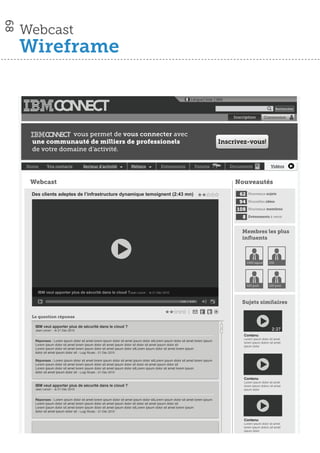 68

     Webcast
     Wireframe

                                                                                                               Langue│Aide │IBM

                                                                                                                                                                 Rechercher

                                                                                                                                    Inscription
                                                                                                                                     Inscription         Connexion



                  vous permet de vous connecter avec
      une communauté de milliers de professionels                                                                               Inscrivez-vous!
      de votre domaine d’activité.

     Home      Vos contacts           Secteur d’activité              Métiers             Evènements              Forums           Documents                Vidéos



      Webcast                                                                                                                        Nouveautés
      Des clients adeptes de l’infrastructure dynamique temoignent (2:43 mn)                                                           62    Nouveaux sujets

                                                                                                                                      94     Nouvelles idées

                                                                                                                                     108     Nouveaux membres

                                                                                                                                        8    Evènements à venir



                                                                                                                                        Membres les plus
                                                                                                                                        inﬂuents



                                                                                                                                            DRH lapost     DSI




                                                                                                                                            520 post       520 post

        IBM veut apporter plus de sécurité dans le cloud ?Jean Lenoir -           le 21 Déc 2010

                                                                                                        0:00 / 4:59                     Sujets similaires

      Le question réponse

       IBM veut apporter plus de sécurité dans le cloud ?
       Jean Lenoir - le 21 Déc 2010                                                                                                                          2:27
                                                                                                                                         Contenu
                                                                                                                                         Lorem ipsum dolor sit amet
       Réponses : Lorem ipsum dolor sit amet lorem ipsum dolor sit amet ipsum dolor sitLorem ipsum dolor sit amet lorem ipsum
                                                                                                                                         lorem ipsum dolorc sit amet
       Lorem ipsum dolor sit amet lorem ipsum dolor sit amet ipsum dolor sit dolor sit amet ipsum dolor sit                              ipsum dolor
       Lorem ipsum dolor sit amet lorem ipsum dolor sit amet ipsum dolor sitLorem ipsum dolor sit amet lorem ipsum
       dolor sit amet ipsum dolor sit - Luigi Ricato - 21 Déc 2010

       Réponses : Lorem ipsum dolor sit amet lorem ipsum dolor sit amet ipsum dolor sitLorem ipsum dolor sit amet lorem ipsum
       Lorem ipsum dolor sit amet lorem ipsum dolor sit amet ipsum dolor sit dolor sit amet ipsum dolor sit
       Lorem ipsum dolor sit amet lorem ipsum dolor sit amet ipsum dolor sitLorem ipsum dolor sit amet lorem ipsum
       dolor sit amet ipsum dolor sit - Luigi Ricato - 21 Déc 2010
                                                                                                                                         Contenu
                                                                                                                                         Lorem ipsum dolor sit amet
       IBM veut apporter plus de sécurité dans le cloud ?                                                                                lorem ipsum dolorc sit amet
       Jean Lenoir - le 21 Déc 2010                                                                                                      ipsum dolor


       Réponses : Lorem ipsum dolor sit amet lorem ipsum dolor sit amet ipsum dolor sitLorem ipsum dolor sit amet lorem ipsum
       Lorem ipsum dolor sit amet lorem ipsum dolor sit amet ipsum dolor sit dolor sit amet ipsum dolor sit
       Lorem ipsum dolor sit amet lorem ipsum dolor sit amet ipsum dolor sitLorem ipsum dolor sit amet lorem ipsum
       dolor sit amet ipsum dolor sit - Luigi Ricato - 21 Déc 2010

                                                                                                                                         Contenu
                                                                                                                                         Lorem ipsum dolor sit amet
                                                                                                                                         lorem ipsum dolorc sit amet
                                                                                                                                         ipsum dolor
 