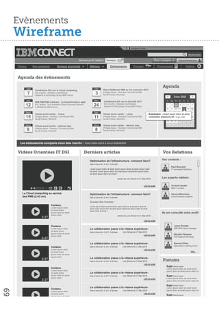 Evènements
     Wireframe
                                                                                                                                Langue│Aide

                                                                                                                                                                                                    Rechercher

                                                                                                                      01
                                                                    Bienvenue M. Noblet │ Messages                                                         Mon compte                   Deconnexion

     Home         Vos contacts             Secteur d’activité                  Métiers                   Evènements                Forums                      Documents                          Vidéos



     Agenda des évènements

          Juin                                                                      Oct.
                                                                                                                                                                     Agenda
                   Conférence IDC sur le cloud computing                                        Bilan MidMarket IBM du 1er semestre 2010
            7      Eric Courtin : Directeur Commercial
                   Systems & Technology Group IBM France.
                                                                                      3         Philippe Beyer : Directeur Commercial IBM
                                                                                                Île-de-France, Nord-Est.
                                                                                                                                                                         <         Juin 2011             >
          Juil.                                                                     Nov.         Conférence IDC sur la sécurité 2011                                     Su   Mo    Tu We Th       Fr   Sa
                   IBM PME/PMI software : La transformation agile
          12       Eric Taillard : Vice Président Global Business Partners
                   & MidMarket IBM France.
                                                                                    24           Eric Courtin : Directeur Commercial
                                                                                                 Systems & Technology Group IBM France.
                                                                                                                                                                         1    2     3    4    5    6     7
                                                                                                                                                                         8    9    10 11 12 13 14
          Sept.                                                                     Dec.                                                                                 15 16 17 18 19 20 21
                   Virtual event center : Lotus                                                 Virtual event center : Lotus                           Evénement : Lorem ipsum dolor sit amet,
          15       Philippe Beyer : Directeur Commercial IBM
                   Île-de-France, Nord-Est
                                                                                    11          Philippe Beyer : Directeur Commercial IBM
                                                                                                Île-de-France, Nord-Est
                                                                                                                                                       consectetur adipiscing23 24 juin - 9:00 27 28
                                                                                                                                                                         22 elit. 12 25 26
                                                                                                                                                                         29 30 31        1    2    3     4
          Sept.    Virtual event center : rational Jazz                            Janv.        Virtual event center : rational Jazz                                     5    6     7    8    9    10 11

            8                                                                        8
                   Philippe Beyer : Directeur Commercial IBM                                    Philippe Beyer : Directeur Commercial IBM
                   Île-de-France, Nord-Est                                                      Île-de-France, Nord-Est




      Les évènements auxquels vous êtes inscits : Vous n’ètes inscrit à aucun évènement


     Vidéos Orientées IT DSI                                                 Derniers articles                                                                       Vos Relations
                                                                                                                                                                    Vos contacts :
                                                                               Optimisation de l’infrastructure: comment faire?
                                                                               Date & Heure fév. 9, 2011; 8:30matin
                                                                                                                                                                              Paul Roucard
                                                                               Lorem ipsum dolor sit amet lorem ipsum dolor sit amet ipsum dolor                              IT consultant NetSolus
                                                                               sit amet. lorem ipsum dolor sit amet ipsum dolororem ipsum dolor
                                                                               sit amet ipsum dolor sit amet >

                                                                                                                  article de Loic Simon le 21 Déc 2010              Les experts métiers :

                                                                                                                                               Lire la suite                  Arnaud Lacaze
                                                                                                                                                                              IBM IT conseil

       Le Cloud computing au service                                           Optimisation de l’infrastructure: comment faire?                                               Sourya Bonnieux
       des PME (2:43 mn)                                                       Date & Heure fév. 9, 2011; 8:30matin                                                           Cloud oriented engineer

                                                                               Éducation Bois-Colombes
                                     Contenu                                   Lorem ipsum dolor sit amet lorem ipsum dolor sit amet ipsum dolor sit
                                     Lorem ipsum dolor                         amet. lorem ipsum dolor sit amet ipsum dolororem ipsum dolor sit amet
                                     sit amet lorem                            ipsum dolor sit amet >
                                     ipsum dolor sit amet                                                                                                           Ils ont consulté votre profil
                                     ipsum dolor                                                                  article de Loic Simon le 21 Déc 2010
                          2:27
                                                                                                                                               Lire la suite

                                     Contenu                                                                                                                                       Laure Poulain
                                     Lorem ipsum dolor                         La collaboration passe à la vitesse supérieure-                                                     IBM GRH study manager
                                     sit amet lorem                            Date & Heure fév. 9, 2011; 8:30matin    Loic Simon le 21 Déc 2010
                                     ipsum dolor sit amet                                                                                                                          Nicolas Parquier
                                     ipsum dolor                                                                                               Lire la suite
                                                                                                                                                                                   DSI ArgaosConsulting
                          2:27
                                                                               La collaboration passe à la vitesse supérieure-                                                     Samuel Elbaz
                                                                                                                       Loic Simon le 21 Déc 2010                                   Specialiste meeting online
                                     Contenu                                   Date & Heure fév. 9, 2011; 8:30matin
                                     Lorem ipsum dolor                                                                                         Lire la suite
                                     sit amet lorem                                                                                                                                                     Voir...
                                     ipsum dolor sit amet
                                     ipsum dolor
                          2:27                                                 La collaboration passe à la vitesse supérieure-
                                                                               Date & Heure fév. 9, 2011; 8:30matin    Loic Simon le 21 Déc 2010                     Forums
                                                                                                                                               Lire la suite
                                                                                                                                                                         Sujet Date & Heure
                                     Contenu                                                                                                                             Lorem ipsum dolor sit amet lorem
                                     Lorem ipsum dolor                                                                                                                   ipsum dolor sit amet ipsum dolor sit
                                     sit amet lorem                            La collaboration passe à la vitesse supérieure-
                                     ipsum dolor sit amet                      Date & Heure fév. 9, 2011; 8:30matin    Loic Simon le 21 Déc 2010                         Sujet Date & Heure
                                     ipsum dolor                                                                                                                         Lorem ipsum dolor sit amet lorem
                                                                                                                                               Lire la suite
                          2:27                                                                                                                                           ipsum dolor sit amet ipsum dolor sit

                                                                                                                                                                         Sujet Date & Heure
                                                                               La collaboration passe à la vitesse supérieure-                                           Lorem ipsum dolor sit amet lorem
                                     Contenu
69




                                                                               Date & Heure fév. 9, 2011; 8:30matin    Loic Simon le 21 Déc 2010                         ipsum dolor sit amet ipsum dolor sit
                                     Lorem ipsum dolor
                                     sit amet lorem                                                                                            Lire la suite
                                                                                                                                                                         Sujet Date & Heure
                                     ipsum dolor sit amet
                                                                                                                                                                         Lorem ipsum dolor sit amet lorem
                                     ipsum dolor
                          2:27                                                                                                                                           ipsum dolor sit amet ipsum dolor sit

                                                                                                                                           Plus de Sujets >                                  Plus de Sujets >
 