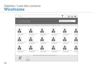 Tablette / Liste des contacts
Wireframe
          10:45


          Contacts                                                                     Recherche un contact


         A B C D E F G H I J K L M N O P Q R S T U V W X Y Z




          Hugues Piaskowski     Hugues Piaskowski   Hugues Piaskowski   Hugues Piaskowski   Hugues Piaskowski   Hugues Piaskowski
          Les Gobelins          Les Gobelins        Les Gobelins        Les Gobelins        Les Gobelins        Les Gobelins




          Hugues Piaskowski     Hugues Piaskowski   Hugues Piaskowski   Hugues Piaskowski   Hugues Piaskowski   Hugues Piaskowski
          Les Gobelins          Les Gobelins        Les Gobelins        Les Gobelins        Les Gobelins        Les Gobelins




          Hugues Piaskowski     Hugues Piaskowski   Hugues Piaskowski   Hugues Piaskowski   Hugues Piaskowski   Hugues Piaskowski
          Les Gobelins          Les Gobelins        Les Gobelins        Les Gobelins        Les Gobelins        Les Gobelins




           Nouveau       Contacts à
                          proximité


74
 