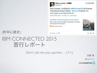 加藤 満
@katoman
Don’t call me your partner… (><)
IBM CONNECTED 2015
苦行レポート
(昨年に続き)
 