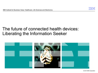 © 2014 IBM Corporation
The future of connected health devices:
Liberating the Information Seeker
IBM Institute for Business Value: Healthcare, Life Sciences and Electronics
 