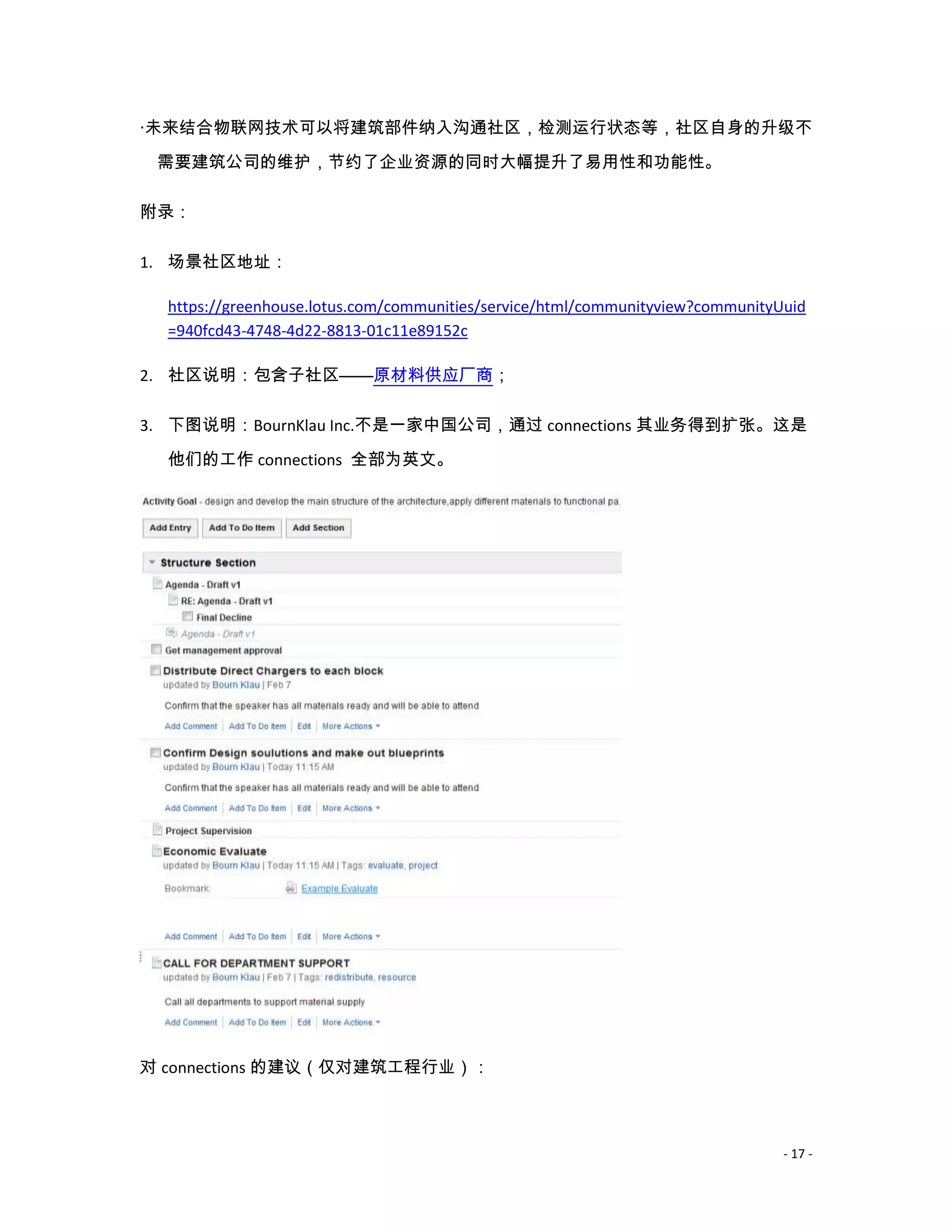 ·未来结合物联网技术可以将建筑部件纳入沟通社区，检测运行状态等，社区自身的升级不
 需要建筑公司的维护，节约了企业资源的同时大幅提升了易用性和功能性。

附录：

1. 场景社区地址：

  https://greenhouse.lotus.com/communities/service/html/communityview?communityUuid
  =940fcd43-4748-4d22-8813-01c11e89152c

2. 社区说明：包含子社区——原材料供应厂商；

3. 下图说明：BournKlau Inc.不是一家中国公司，通过 connections 其业务得到扩张。这是

  他们的工作 connections 全部为英文。




对 connections 的建议（仅对建筑工程行业）：



                                                                                - 17 -
 