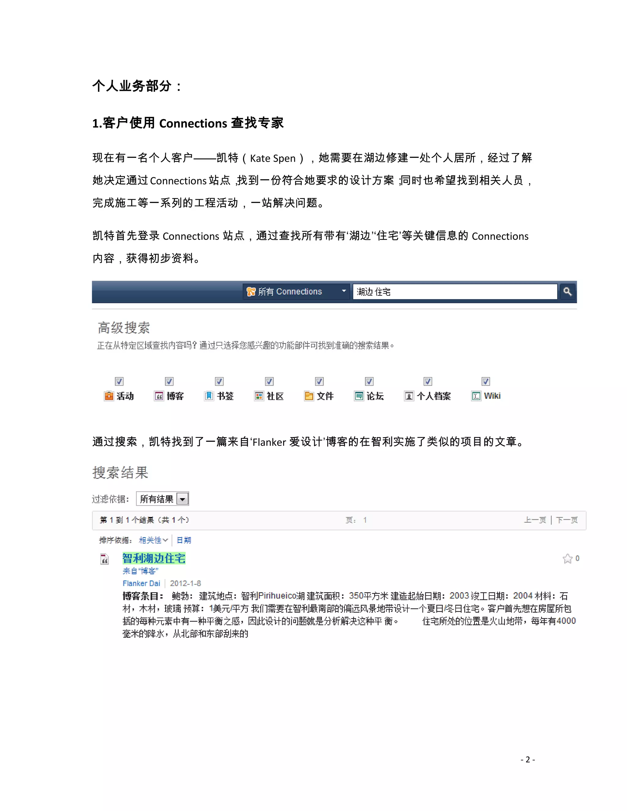 个人业务部分：

1.客户使用 Connections 查找专家

现在有一名个人客户——凯特（Kate Spen），她需要在湖边修建一处个人居所，经过了解
她决定通过 Connections 站点，找到一份符合她要求的设计方案；同时也希望找到相关人员，

完成施工等一系列的工程活动，一站解决问题。

凯特首先登录 Connections 站点，通过查找所有带有‘湖边’‘住宅’等关键信息的 Connections

内容，获得初步资料。




通过搜索，凯特找到了一篇来自‘Flanker 爱设计’博客的在智利实施了类似的项目的文章。




                                                      -2-
 