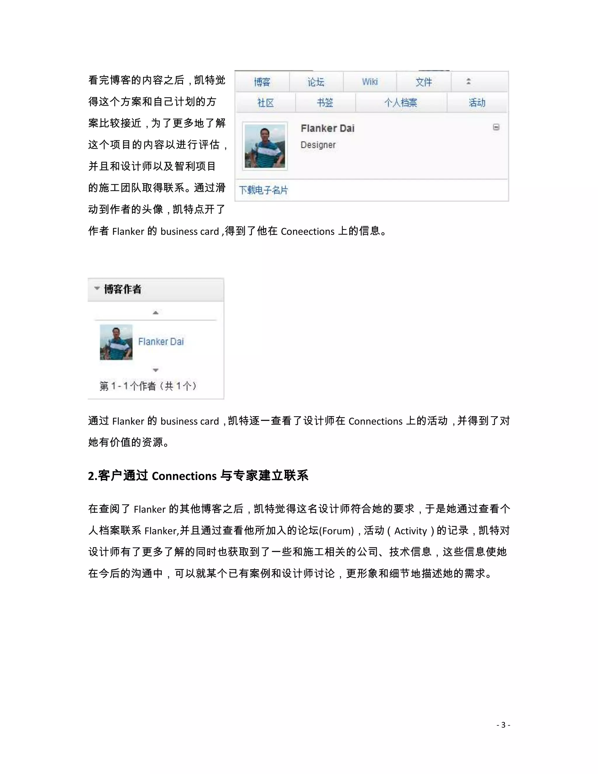 看完博客的内容之后，凯特觉
得这个方案和自己计划的方
案比较接近，为了更多地了解

这个项目的内容以进行评估，

并且和设计师以及智利项目
的施工团队取得联系。通过滑

动到作者的头像，凯特点开了
作者 Flanker 的 business card ,得到了他在 Coneections 上的信息。




通过 Flanker 的 business card，凯特逐一查看了设计师在 Connections 上的活动，并得到了对
她有价值的资源。


2.客户通过 Connections 与专家建立联系

在查阅了 Flanker 的其他博客之后，凯特觉得这名设计师符合她的要求，于是她通过查看个
人档案联系 Flanker,并且通过查看他所加入的论坛(Forum)，活动（Activity）的记录，凯特对
设计师有了更多了解的同时也获取到了一些和施工相关的公司、技术信息，这些信息使她

在今后的沟通中，可以就某个已有案例和设计师讨论，更形象和细节地描述她的需求。




                                                          -3-
 