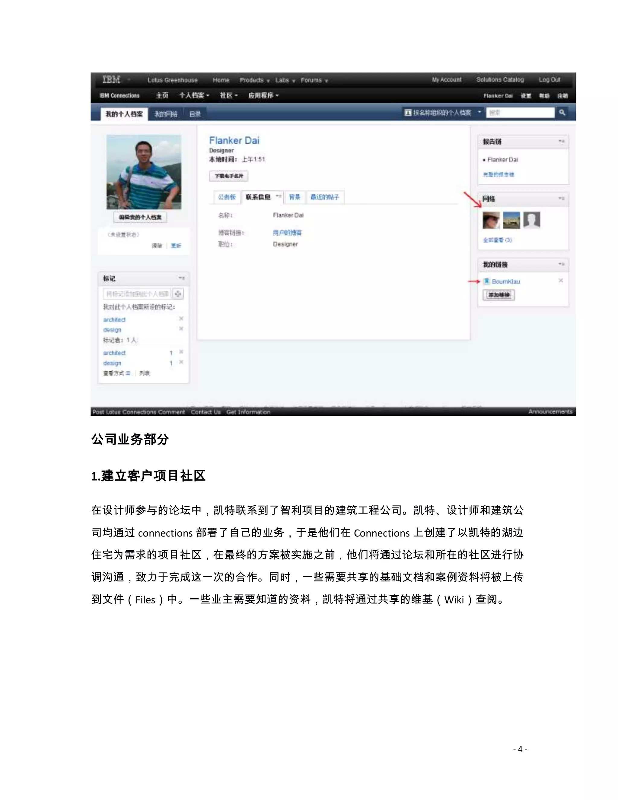 公司业务部分

1.建立客户项目社区

在设计师参与的论坛中，凯特联系到了智利项目的建筑工程公司。凯特、设计师和建筑公

司均通过 connections 部署了自己的业务，于是他们在 Connections 上创建了以凯特的湖边
住宅为需求的项目社区，在最终的方案被实施之前，他们将通过论坛和所在的社区进行协

调沟通，致力于完成这一次的合作。同时，一些需要共享的基础文档和案例资料将被上传
到文件（Files）中。一些业主需要知道的资料，凯特将通过共享的维基（Wiki）查阅。




                                                    -4-
 