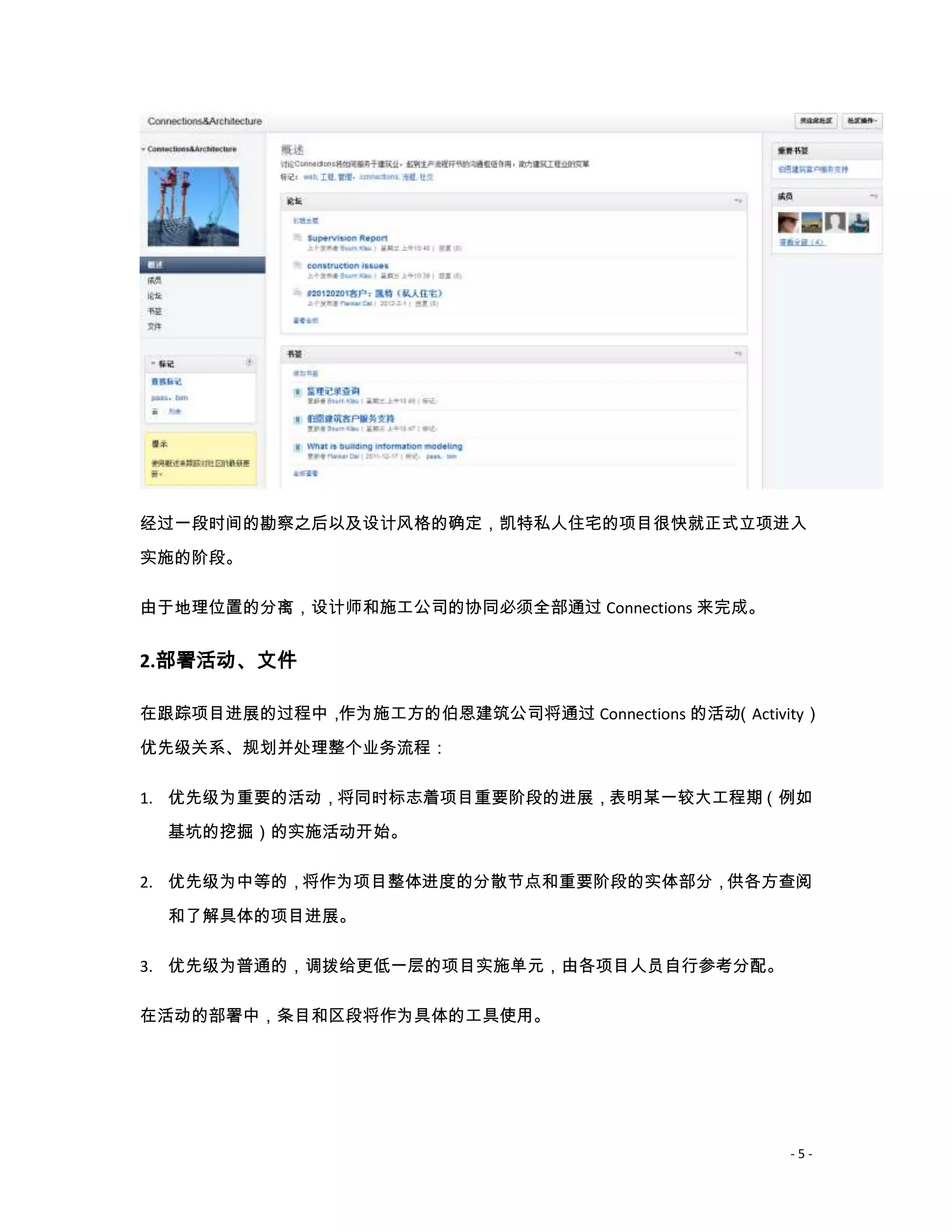经过一段时间的勘察之后以及设计风格的确定，凯特私人住宅的项目很快就正式立项进入
实施的阶段。

由于地理位置的分离，设计师和施工公司的协同必须全部通过 Connections 来完成。


2.部署活动、文件

在跟踪项目进展的过程中，作为施工方的伯恩建筑公司将通过 Connections 的活动（Activity）

优先级关系、规划并处理整个业务流程：

1. 优先级为重要的活动，将同时标志着项目重要阶段的进展，表明某一较大工程期（例如
  基坑的挖掘）的实施活动开始。

2. 优先级为中等的，将作为项目整体进度的分散节点和重要阶段的实体部分，供各方查阅

  和了解具体的项目进展。

3. 优先级为普通的，调拨给更低一层的项目实施单元，由各项目人员自行参考分配。

在活动的部署中，条目和区段将作为具体的工具使用。




                                                  -5-
 