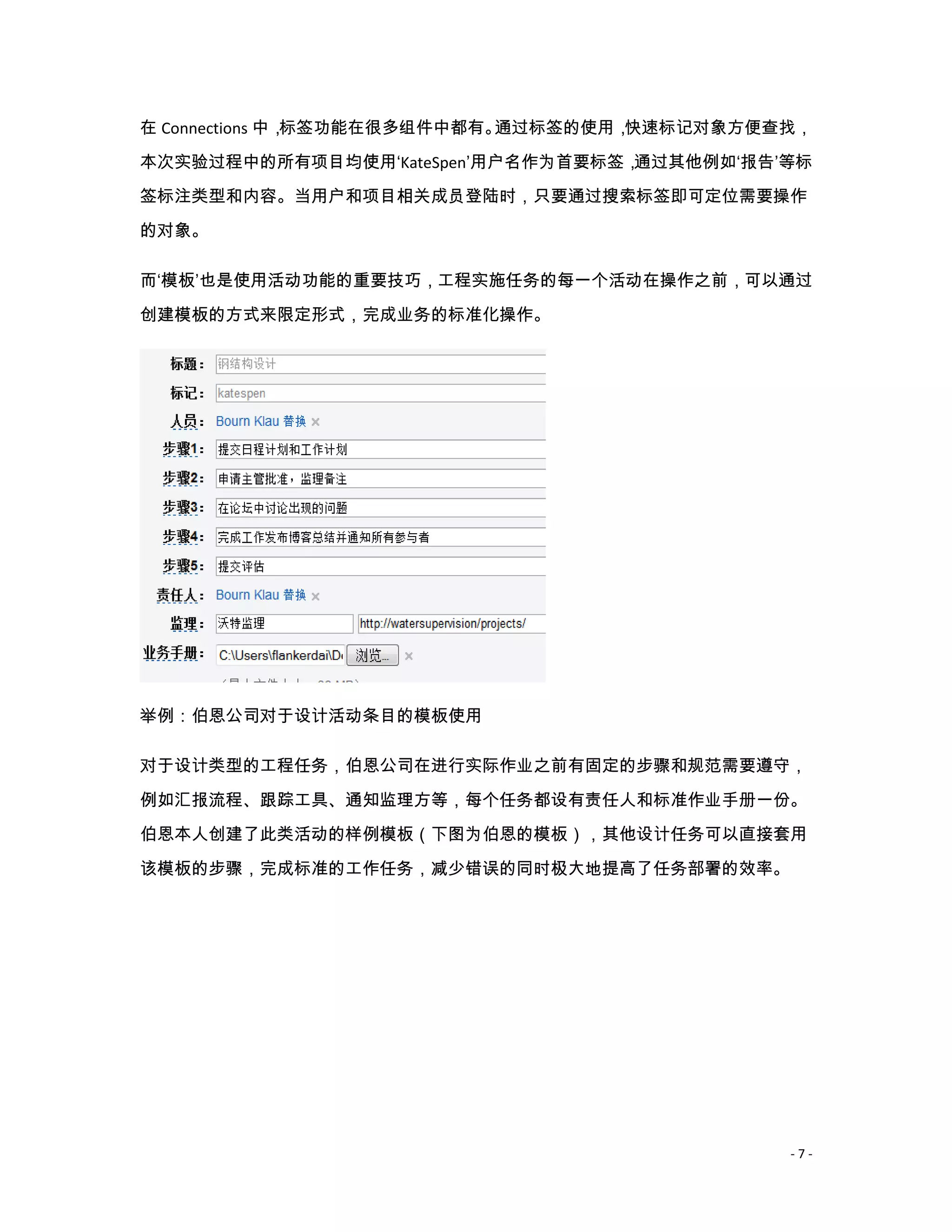 在 Connections 中，标签功能在很多组件中都有。通过标签的使用，快速标记对象方便查找，
本次实验过程中的所有项目均使用‘KateSpen’用户名作为首要标签，通过其他例如‘报告’等标
签标注类型和内容。当用户和项目相关成员登陆时，只要通过搜索标签即可定位需要操作

的对象。

而‘模板’也是使用活动功能的重要技巧，工程实施任务的每一个活动在操作之前，可以通过

创建模板的方式来限定形式，完成业务的标准化操作。




举例：伯恩公司对于设计活动条目的模板使用

对于设计类型的工程任务，伯恩公司在进行实际作业之前有固定的步骤和规范需要遵守，
例如汇报流程、跟踪工具、通知监理方等，每个任务都设有责任人和标准作业手册一份。
伯恩本人创建了此类活动的样例模板（下图为伯恩的模板），其他设计任务可以直接套用

该模板的步骤，完成标准的工作任务，减少错误的同时极大地提高了任务部署的效率。




                                              -7-
 