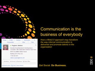 Communication is the
                         business of everybody
                         How a Web2.0 approach may transform
                         the way internal communication is
                         delivered and promote talents in the
                         organization




©2011 IBM Corporation   Get Social. Do Business.
 