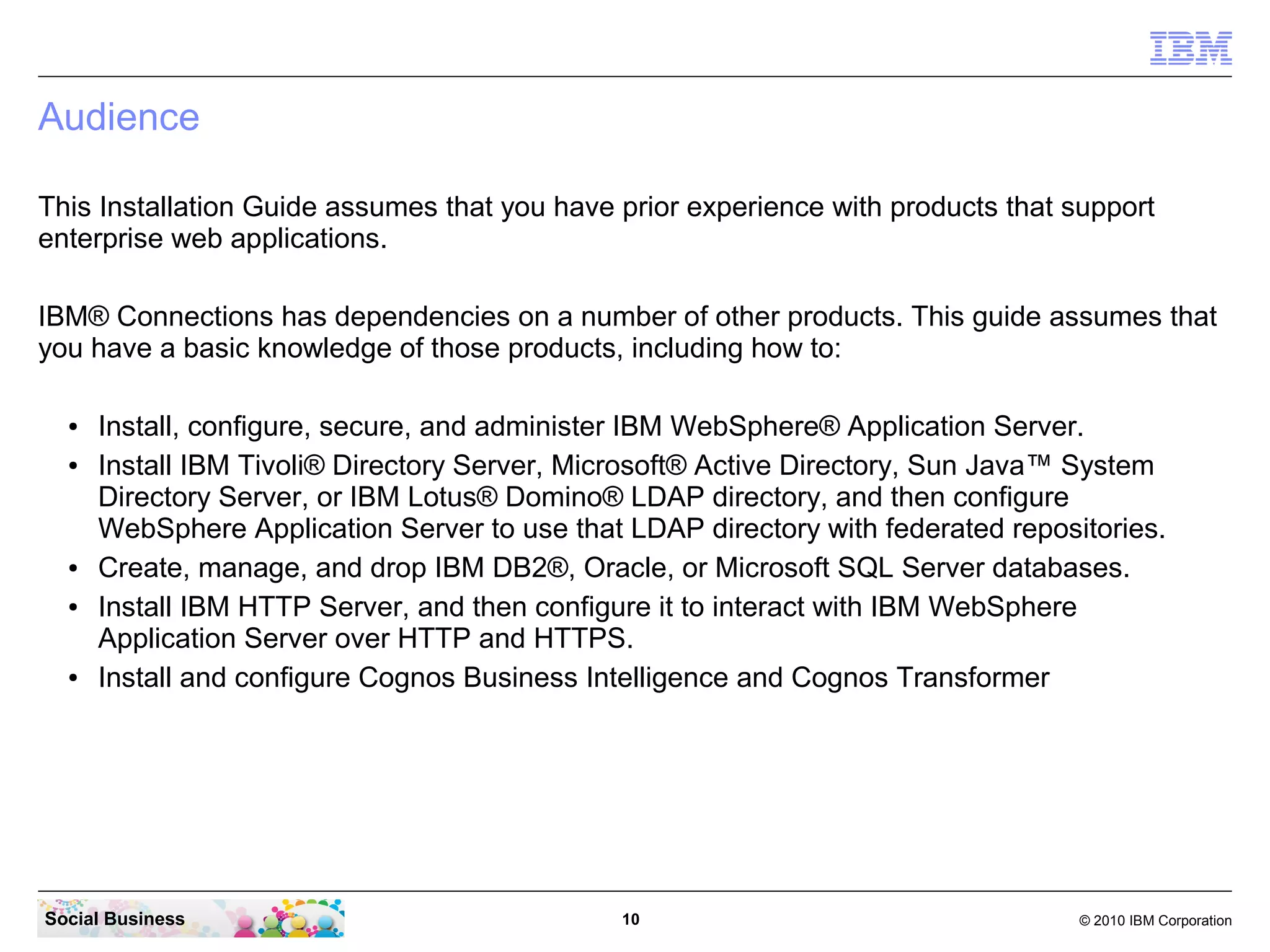 Audience

This Installation Guide assumes that you have prior experience with products that support
enterprise web applications.

IBM® Connections has dependencies on a number of other products. This guide assumes that
you have a basic knowledge of those products, including how to:

  ●   Install, configure, secure, and administer IBM WebSphere® Application Server.
  ●   Install IBM Tivoli® Directory Server, Microsoft® Active Directory, Sun Java™ System
      Directory Server, or IBM Lotus® Domino® LDAP directory, and then configure
      WebSphere Application Server to use that LDAP directory with federated repositories.
  ●   Create, manage, and drop IBM DB2®, Oracle, or Microsoft SQL Server databases.
  ●   Install IBM HTTP Server, and then configure it to interact with IBM WebSphere
      Application Server over HTTP and HTTPS.
  ●   Install and configure Cognos Business Intelligence and Cognos Transformer




Social Business                                10                                  © 2010 IBM Corporation
 