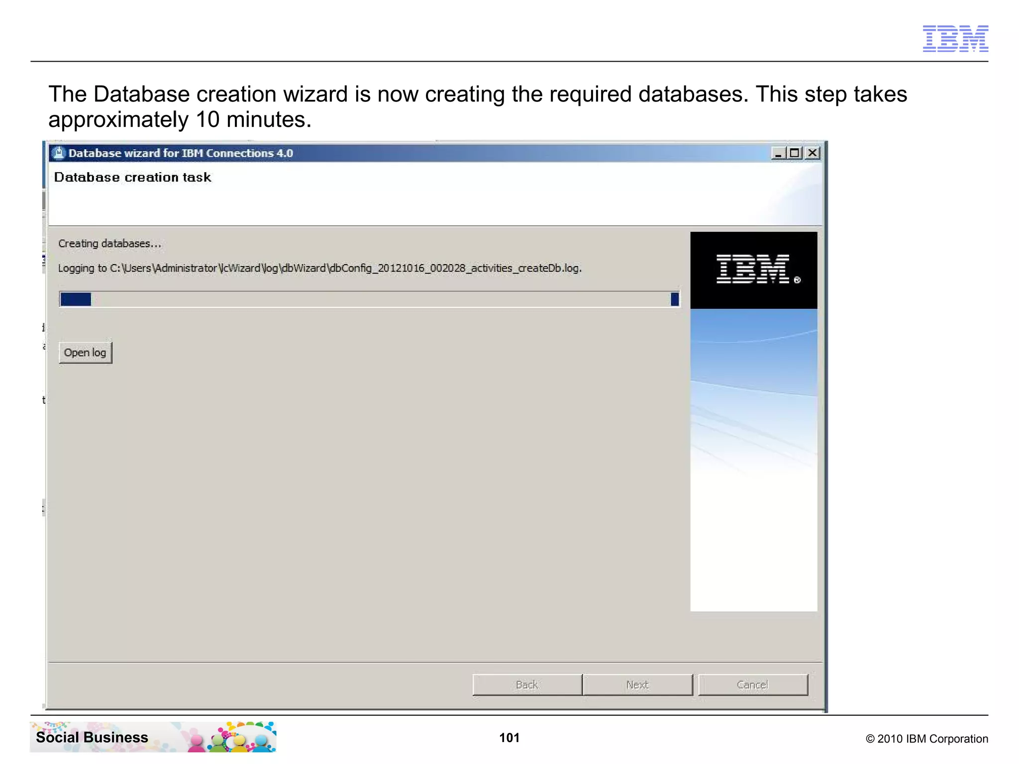 The Database creation wizard is now creating the required databases. This step takes
 approximately 10 minutes.




Social Business                              101                                © 2010 IBM Corporation
 