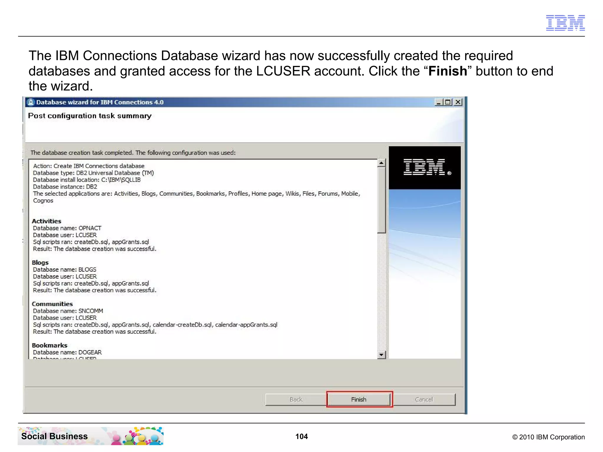 The IBM Connections Database wizard has now successfully created the required
 databases and granted access for the LCUSER account. Click the “Finish” button to end
 the wizard.




Social Business                             104                                © 2010 IBM Corporation
 