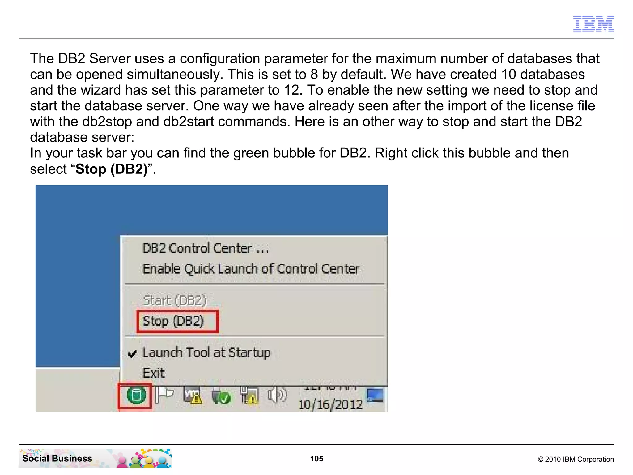 The DB2 Server uses a configuration parameter for the maximum number of databases that
 can be opened simultaneously. This is set to 8 by default. We have created 10 databases
 and the wizard has set this parameter to 12. To enable the new setting we need to stop and
 start the database server. One way we have already seen after the import of the license file
 with the db2stop and db2start commands. Here is an other way to stop and start the DB2
 database server:
 In your task bar you can find the green bubble for DB2. Right click this bubble and then
 select “Stop (DB2)”.




Social Business                               105                                  © 2010 IBM Corporation
 