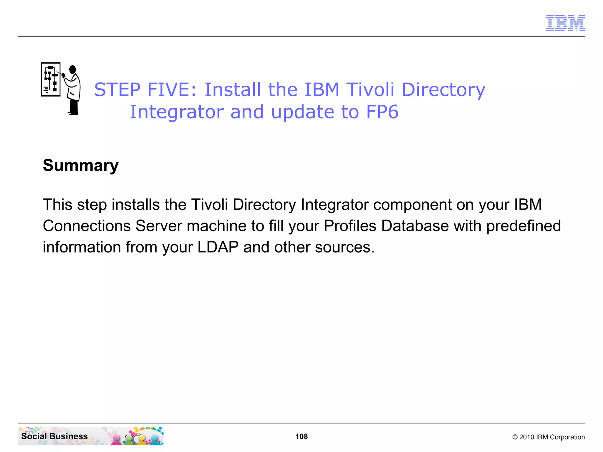 STEP FIVE: Install the IBM Tivoli Directory
                     Integrator and update to FP6

    Summary

    This step installs the Tivoli Directory Integrator component on your IBM
    Connections Server machine to fill your Profiles Database with predefined
    information from your LDAP and other sources.




Social Business                         108                           © 2010 IBM Corporation
 