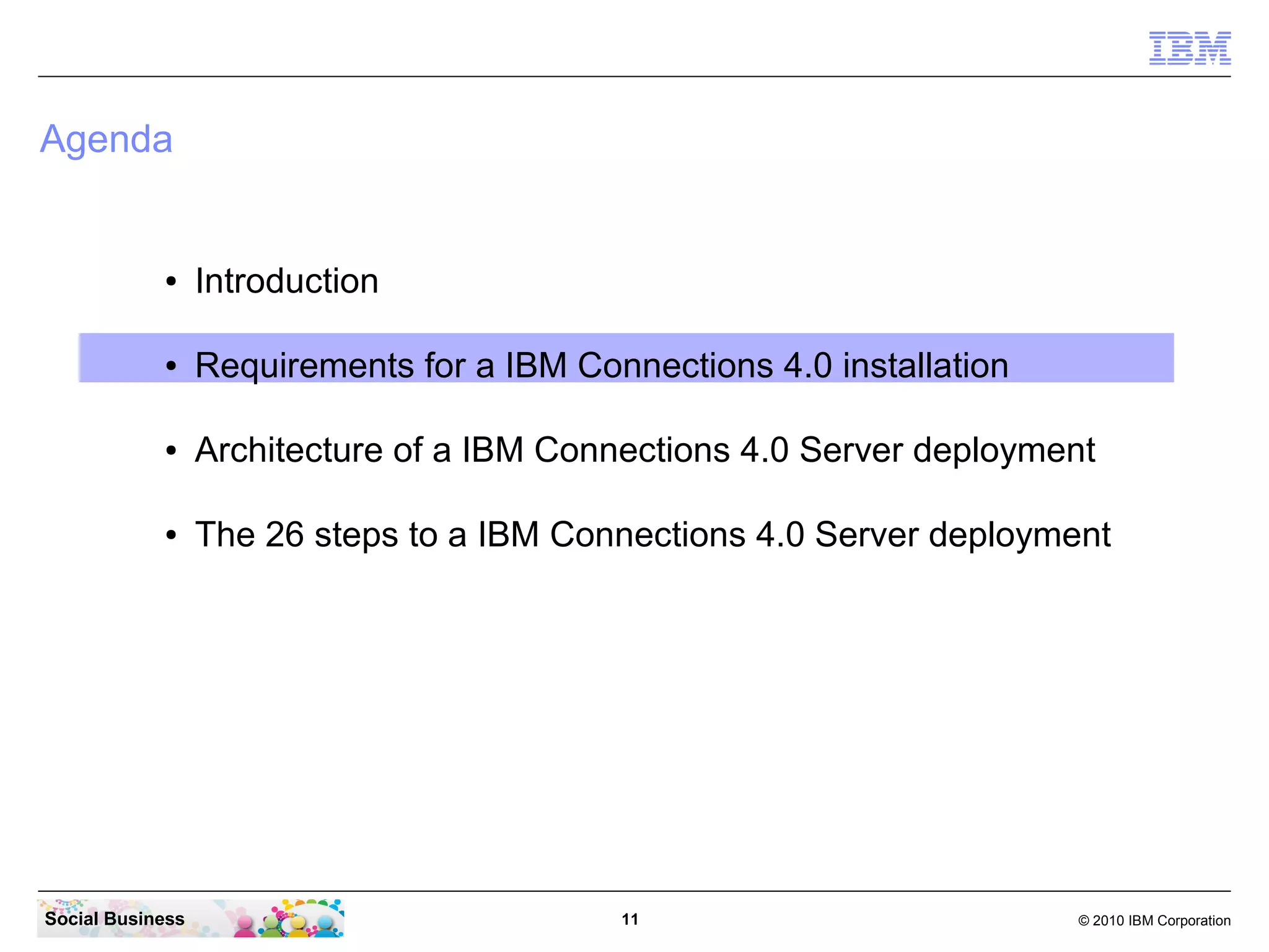 Agenda


            ●     Introduction

            ●     Requirements for a IBM Connections 4.0 installation

            ●     Architecture of a IBM Connections 4.0 Server deployment

            ●     The 26 steps to a IBM Connections 4.0 Server deployment




Social Business                             11                          © 2010 IBM Corporation
 