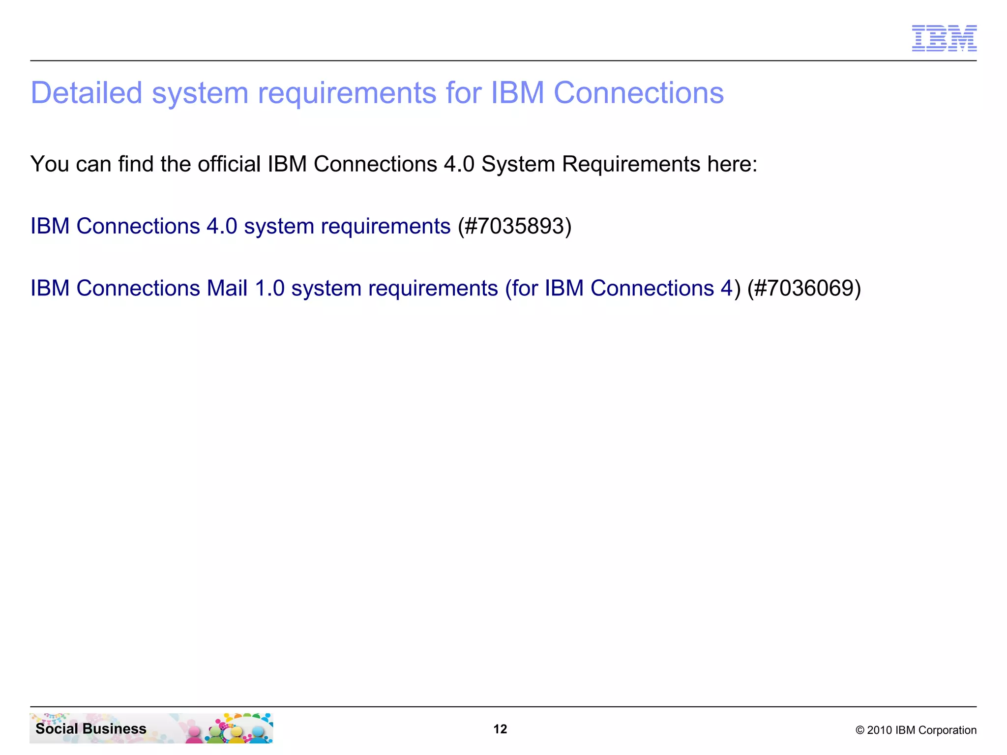 Detailed system requirements for IBM Connections

You can find the official IBM Connections 4.0 System Requirements here:

IBM Connections 4.0 system requirements (#7035893)

IBM Connections Mail 1.0 system requirements (for IBM Connections 4) (#7036069)




Social Business                              12                               © 2010 IBM Corporation
 