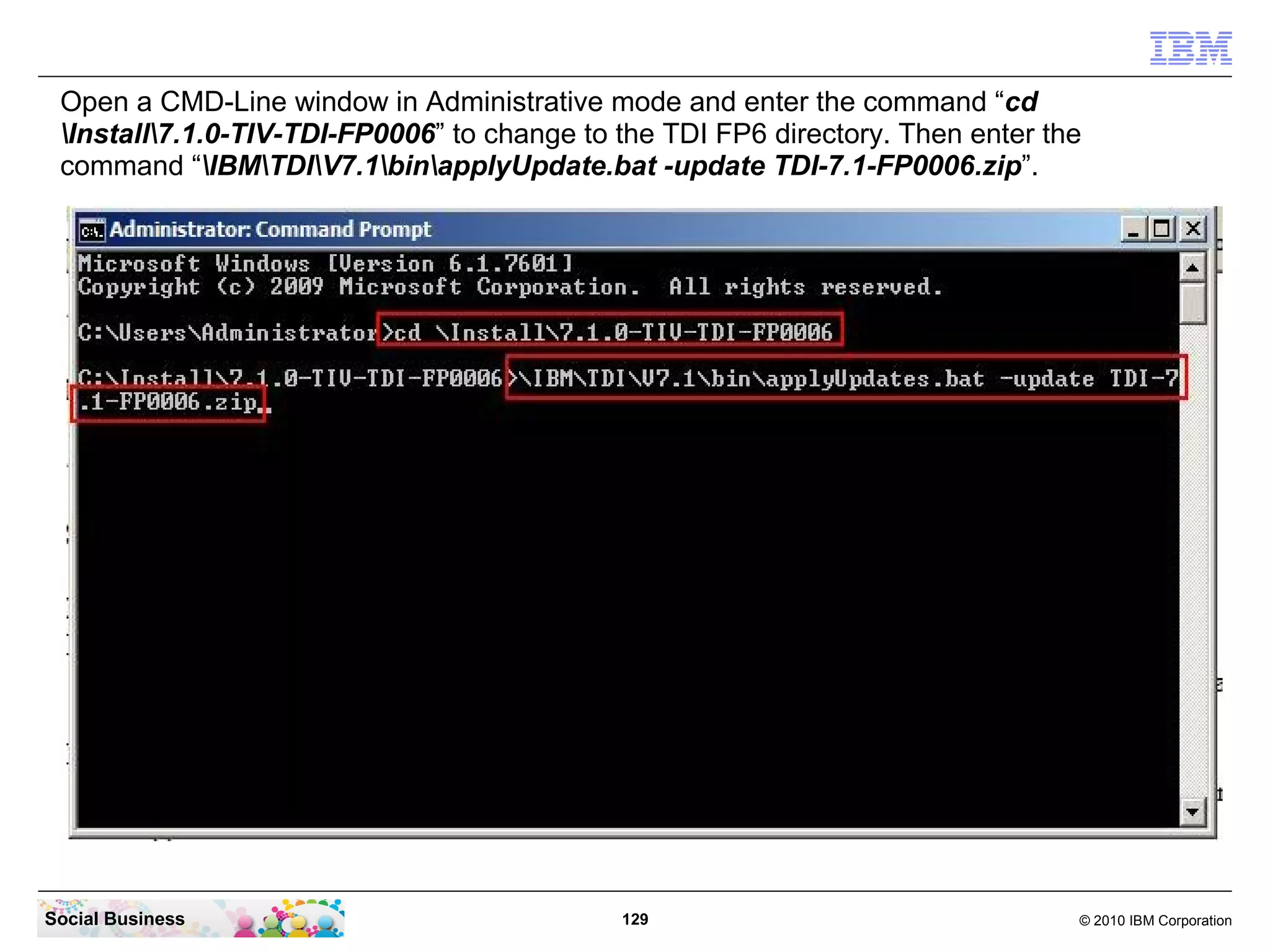 Open a CMD-Line window in Administrative mode and enter the command “cd
 Install7.1.0-TIV-TDI-FP0006” to change to the TDI FP6 directory. Then enter the
 command “IBMTDIV7.1binapplyUpdate.bat -update TDI-7.1-FP0006.zip”.




Social Business                              129                                 © 2010 IBM Corporation
 