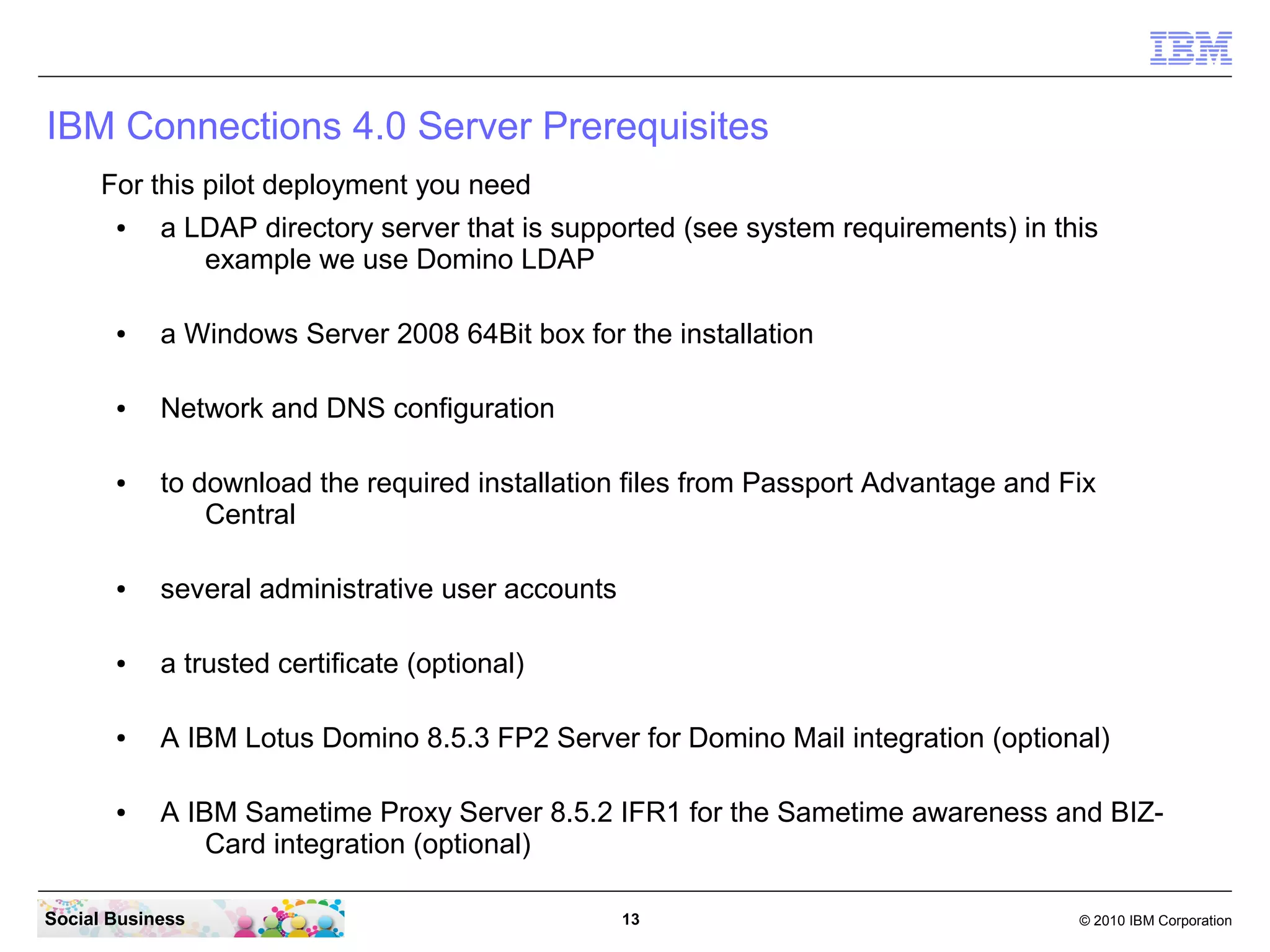 IBM Connections 4.0 Server Prerequisites
      For this pilot deployment you need
       ●    a LDAP directory server that is supported (see system requirements) in this
               example we use Domino LDAP

       ●    a Windows Server 2008 64Bit box for the installation

       ●    Network and DNS configuration

       ●    to download the required installation files from Passport Advantage and Fix
                Central

       ●    several administrative user accounts

       ●    a trusted certificate (optional)

       ●    A IBM Lotus Domino 8.5.3 FP2 Server for Domino Mail integration (optional)

       ●    A IBM Sametime Proxy Server 8.5.2 IFR1 for the Sametime awareness and BIZ-
                Card integration (optional)

Social Business                                    13                                © 2010 IBM Corporation
 