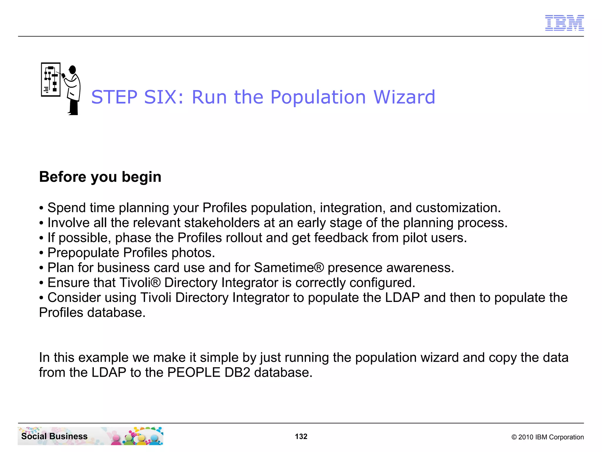 STEP SIX: Run the Population Wizard



   Before you begin
   ● Spend time planning your Profiles population, integration, and customization.
   ● Involve all the relevant stakeholders at an early stage of the planning process.

   ● If possible, phase the Profiles rollout and get feedback from pilot users.

   ● Prepopulate Profiles photos.

   ● Plan for business card use and for Sametime® presence awareness.

   ● Ensure that Tivoli® Directory Integrator is correctly configured.

   ● Consider using Tivoli Directory Integrator to populate the LDAP and then to populate the

   Profiles database.


   In this example we make it simple by just running the population wizard and copy the data
   from the LDAP to the PEOPLE DB2 database.



Social Business                               132                                  © 2010 IBM Corporation
 