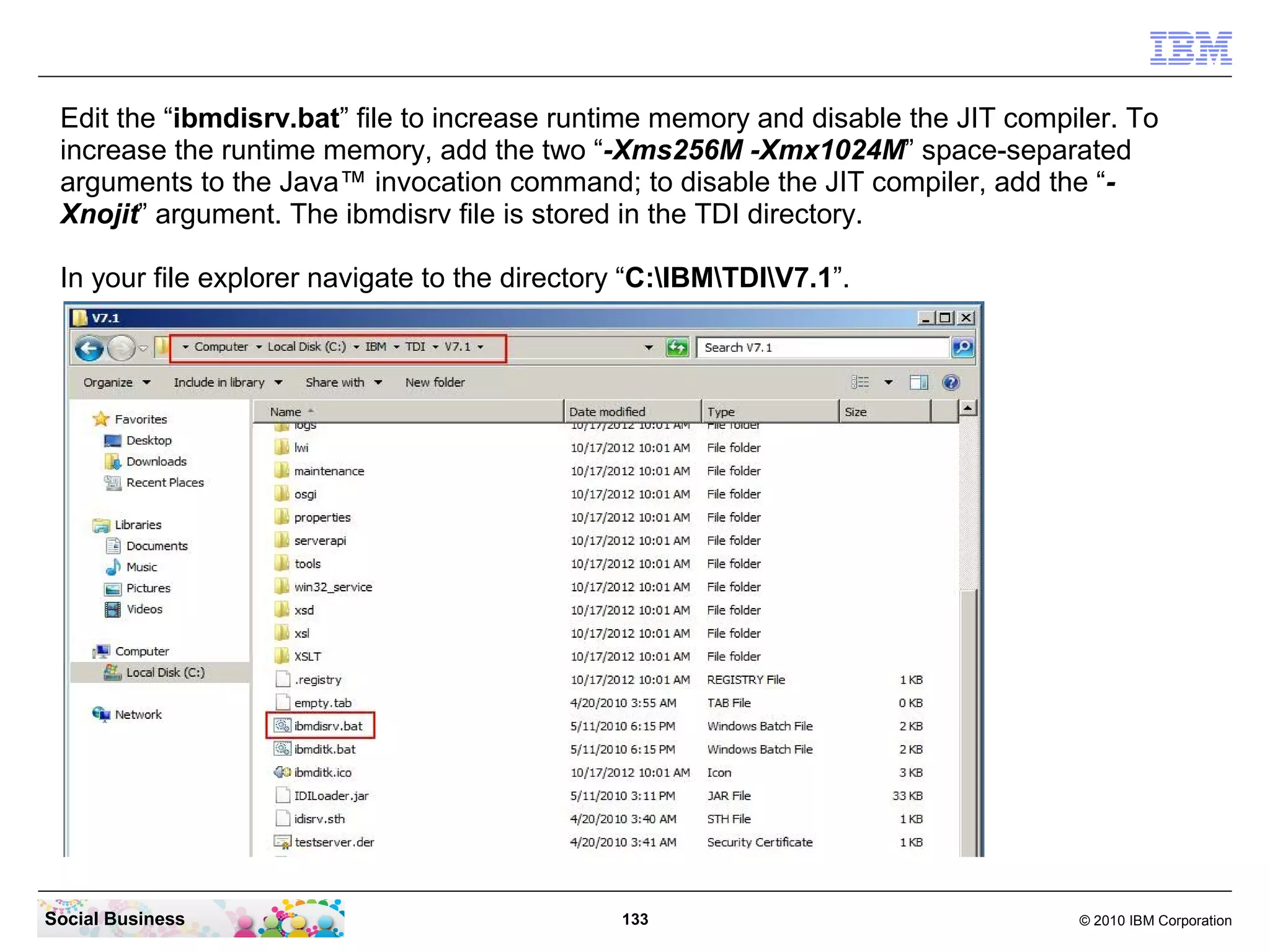 Edit the “ibmdisrv.bat” file to increase runtime memory and disable the JIT compiler. To
 increase the runtime memory, add the two “-Xms256M -Xmx1024M” space-separated
 arguments to the Java™ invocation command; to disable the JIT compiler, add the “-
 Xnojit” argument. The ibmdisrv file is stored in the TDI directory.

 In your file explorer navigate to the directory “C:IBMTDIV7.1”.




Social Business                                133                                © 2010 IBM Corporation
 