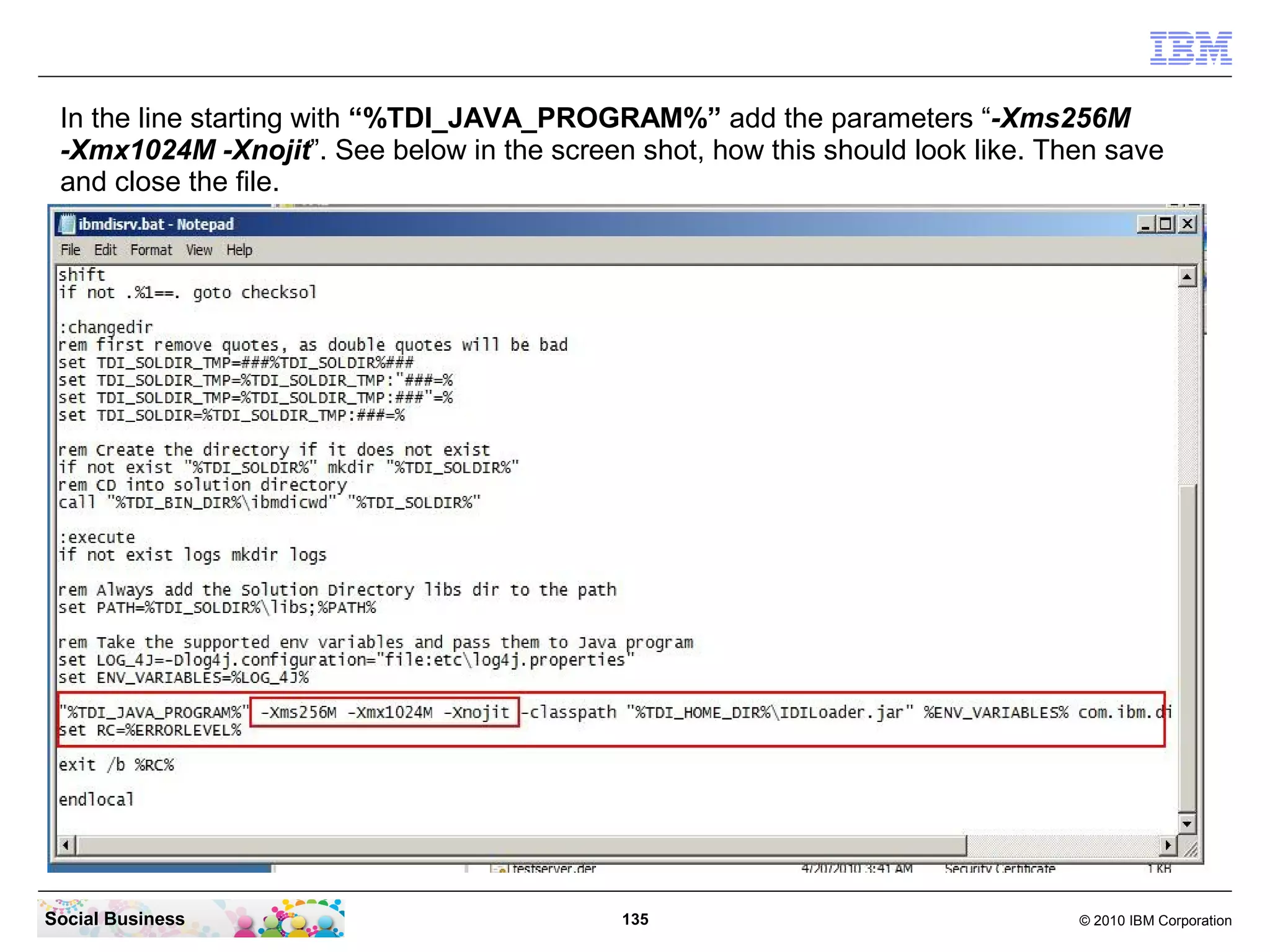 In the line starting with “%TDI_JAVA_PROGRAM%” add the parameters “-Xms256M
 -Xmx1024M -Xnojit”. See below in the screen shot, how this should look like. Then save
 and close the file.




Social Business                             135                                 © 2010 IBM Corporation
 
