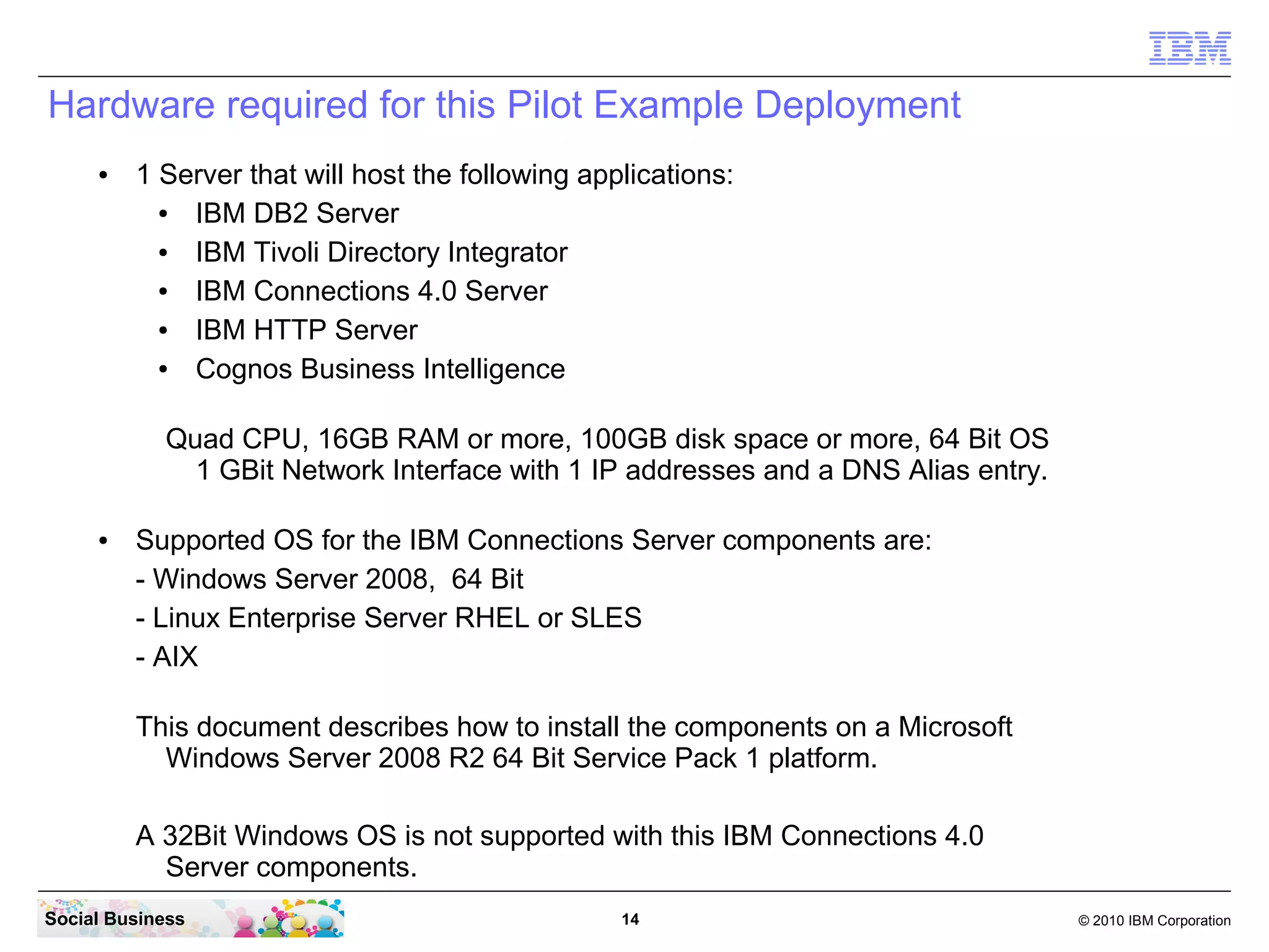 Hardware required for this Pilot Example Deployment
     ●   1 Server that will host the following applications:
           ● IBM DB2 Server
           ● IBM Tivoli Directory Integrator
           ● IBM Connections 4.0 Server
           ● IBM HTTP Server
           ● Cognos Business Intelligence

            Quad CPU, 16GB RAM or more, 100GB disk space or more, 64 Bit OS
              1 GBit Network Interface with 1 IP addresses and a DNS Alias entry.

     ●   Supported OS for the IBM Connections Server components are:
         - Windows Server 2008, 64 Bit
         - Linux Enterprise Server RHEL or SLES
         - AIX

         This document describes how to install the components on a Microsoft
           Windows Server 2008 R2 64 Bit Service Pack 1 platform.

         A 32Bit Windows OS is not supported with this IBM Connections 4.0
           Server components.
Social Business                                   14                                © 2010 IBM Corporation
 