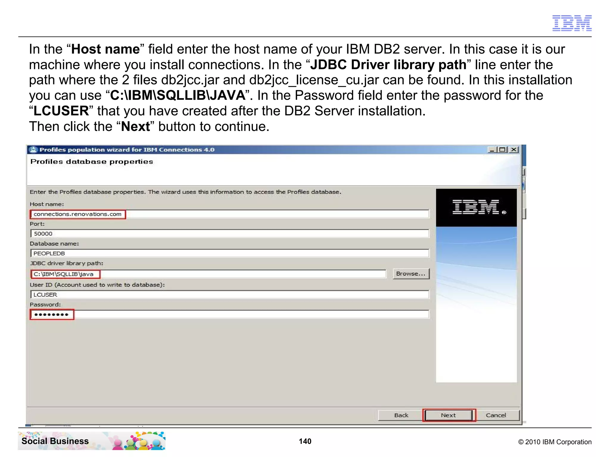 In the “Host name” field enter the host name of your IBM DB2 server. In this case it is our
 machine where you install connections. In the “JDBC Driver library path” line enter the
 path where the 2 files db2jcc.jar and db2jcc_license_cu.jar can be found. In this installation
 you can use “C:IBMSQLLIBJAVA”. In the Password field enter the password for the
 “LCUSER” that you have created after the DB2 Server installation.
 Then click the “Next” button to continue.




Social Business                                140                                   © 2010 IBM Corporation
 