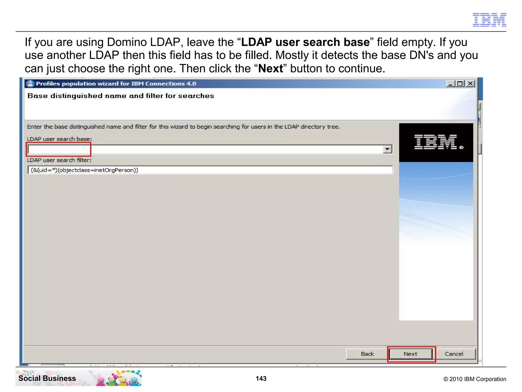If you are using Domino LDAP, leave the “LDAP user search base” field empty. If you
 use another LDAP then this field has to be filled. Mostly it detects the base DN's and you
 can just choose the right one. Then click the “Next” button to continue.




Social Business                               143                                   © 2010 IBM Corporation
 