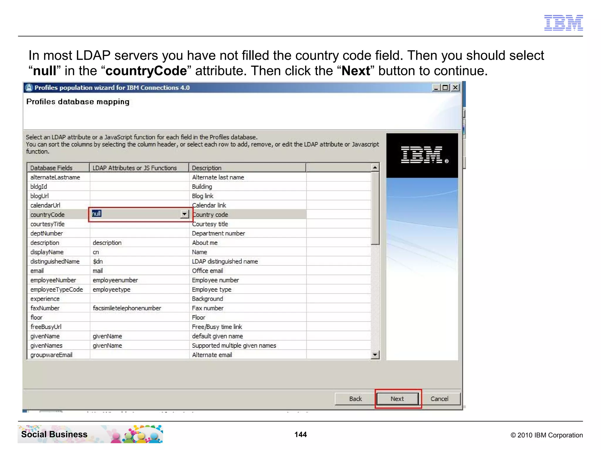 In most LDAP servers you have not filled the country code field. Then you should select
 “null” in the “countryCode” attribute. Then click the “Next” button to continue.




Social Business                              144                                  © 2010 IBM Corporation
 