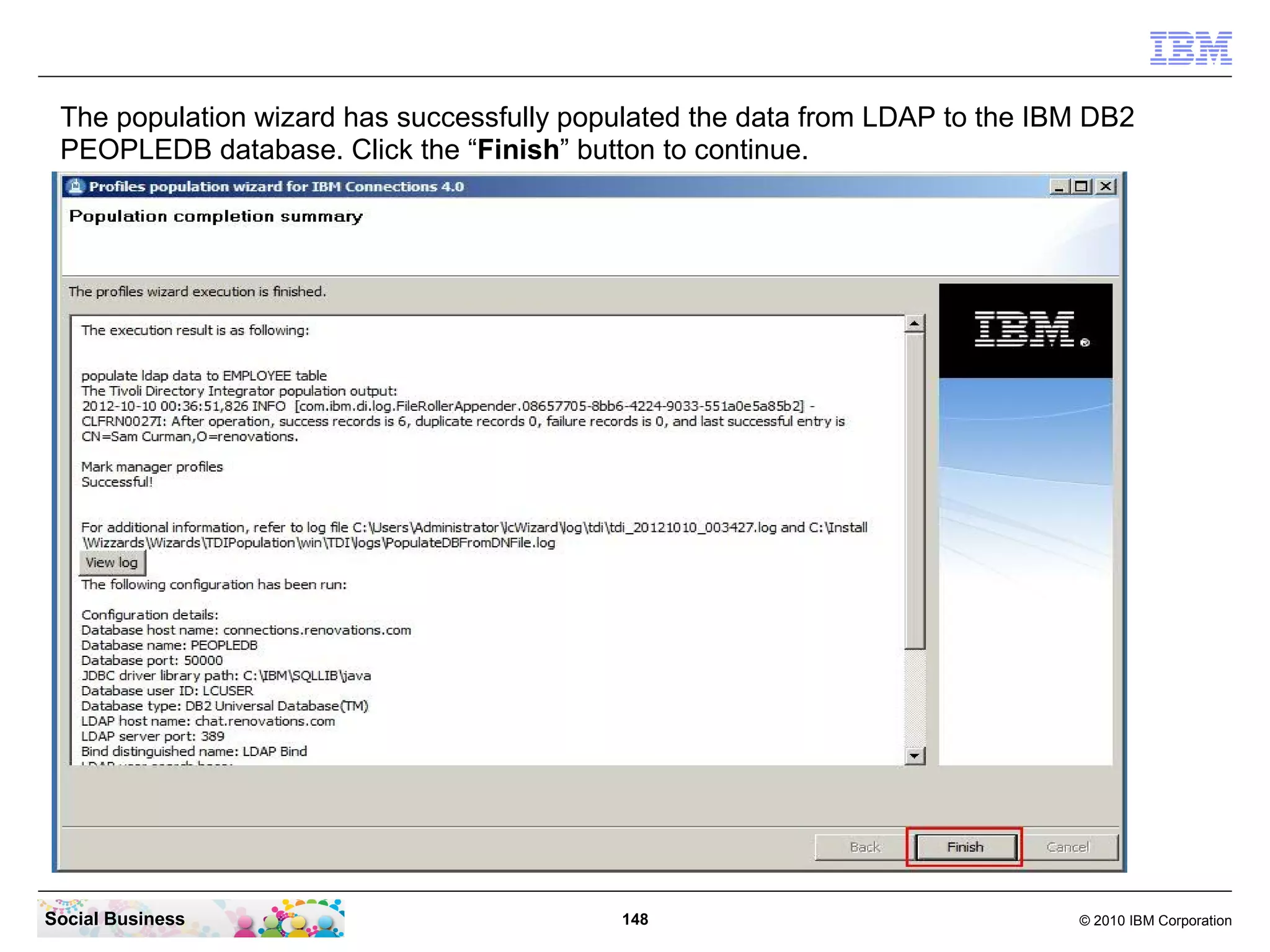The population wizard has successfully populated the data from LDAP to the IBM DB2
 PEOPLEDB database. Click the “Finish” button to continue.




Social Business                            148                                © 2010 IBM Corporation
 