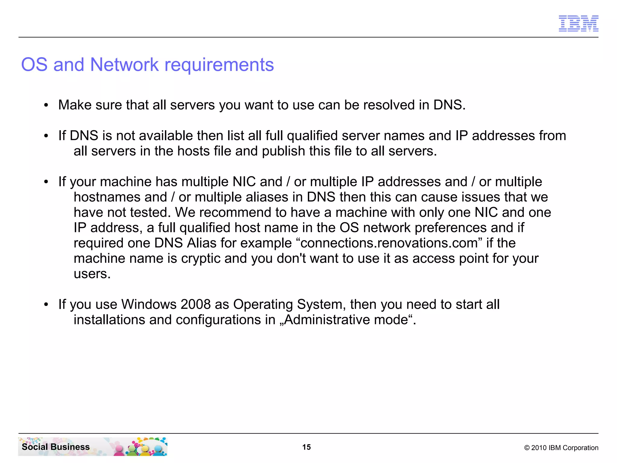 OS and Network requirements
    ●   Make sure that all servers you want to use can be resolved in DNS.

    ●   If DNS is not available then list all full qualified server names and IP addresses from
           all servers in the hosts file and publish this file to all servers.

    ●   If your machine has multiple NIC and / or multiple IP addresses and / or multiple
            hostnames and / or multiple aliases in DNS then this can cause issues that we
            have not tested. We recommend to have a machine with only one NIC and one
            IP address, a full qualified host name in the OS network preferences and if
            required one DNS Alias for example “connections.renovations.com” if the
            machine name is cryptic and you don't want to use it as access point for your
            users.

    ●   If you use Windows 2008 as Operating System, then you need to start all
            installations and configurations in „Administrative mode“.




Social Business                                  15                                    © 2010 IBM Corporation
 