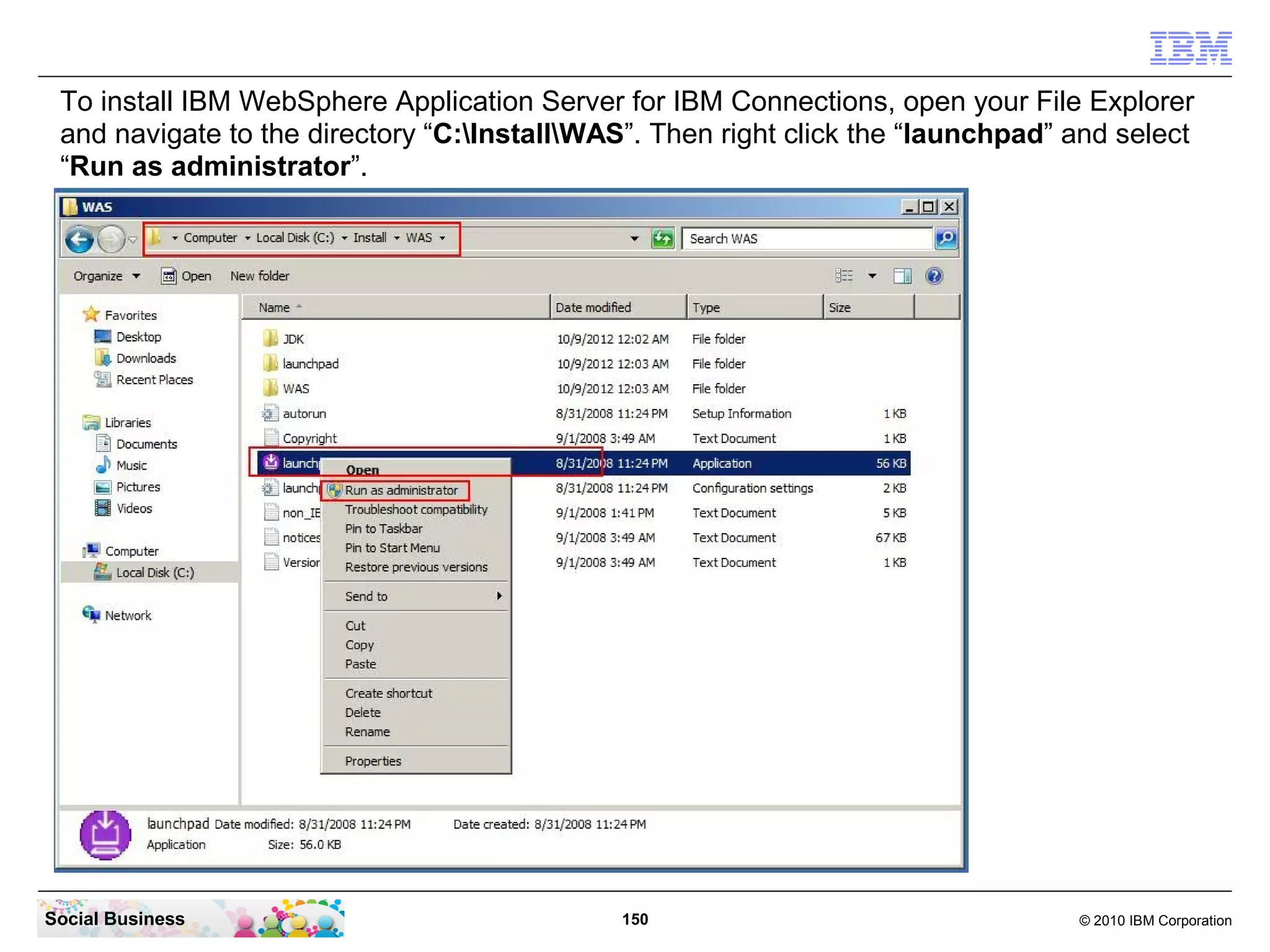 To install IBM WebSphere Application Server for IBM Connections, open your File Explorer
 and navigate to the directory “C:InstallWAS”. Then right click the “launchpad” and select
 “Run as administrator”.




Social Business                               150                                 © 2010 IBM Corporation
 