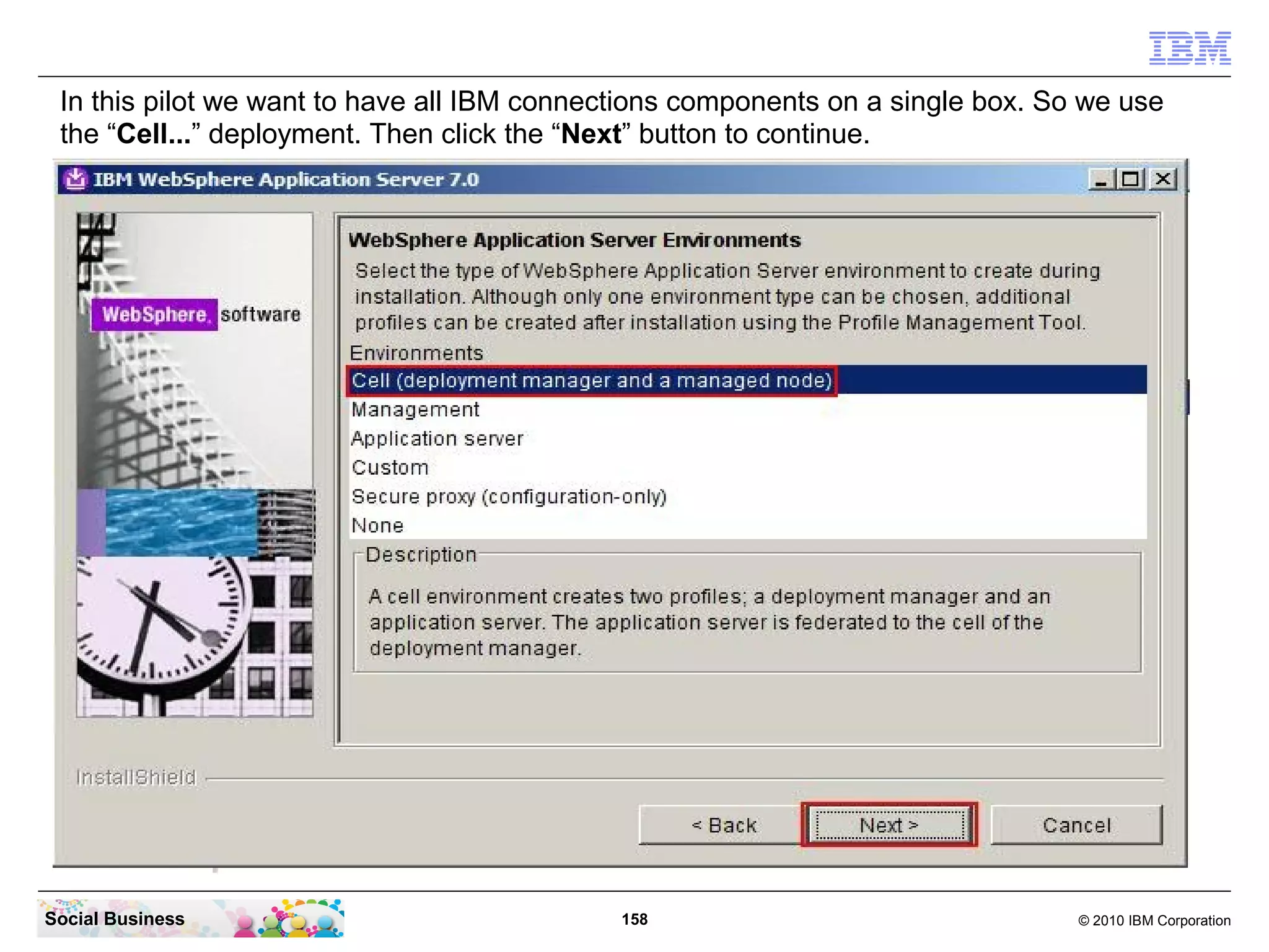 In this pilot we want to have all IBM connections components on a single box. So we use
 the “Cell...” deployment. Then click the “Next” button to continue.




Social Business                              158                                 © 2010 IBM Corporation
 