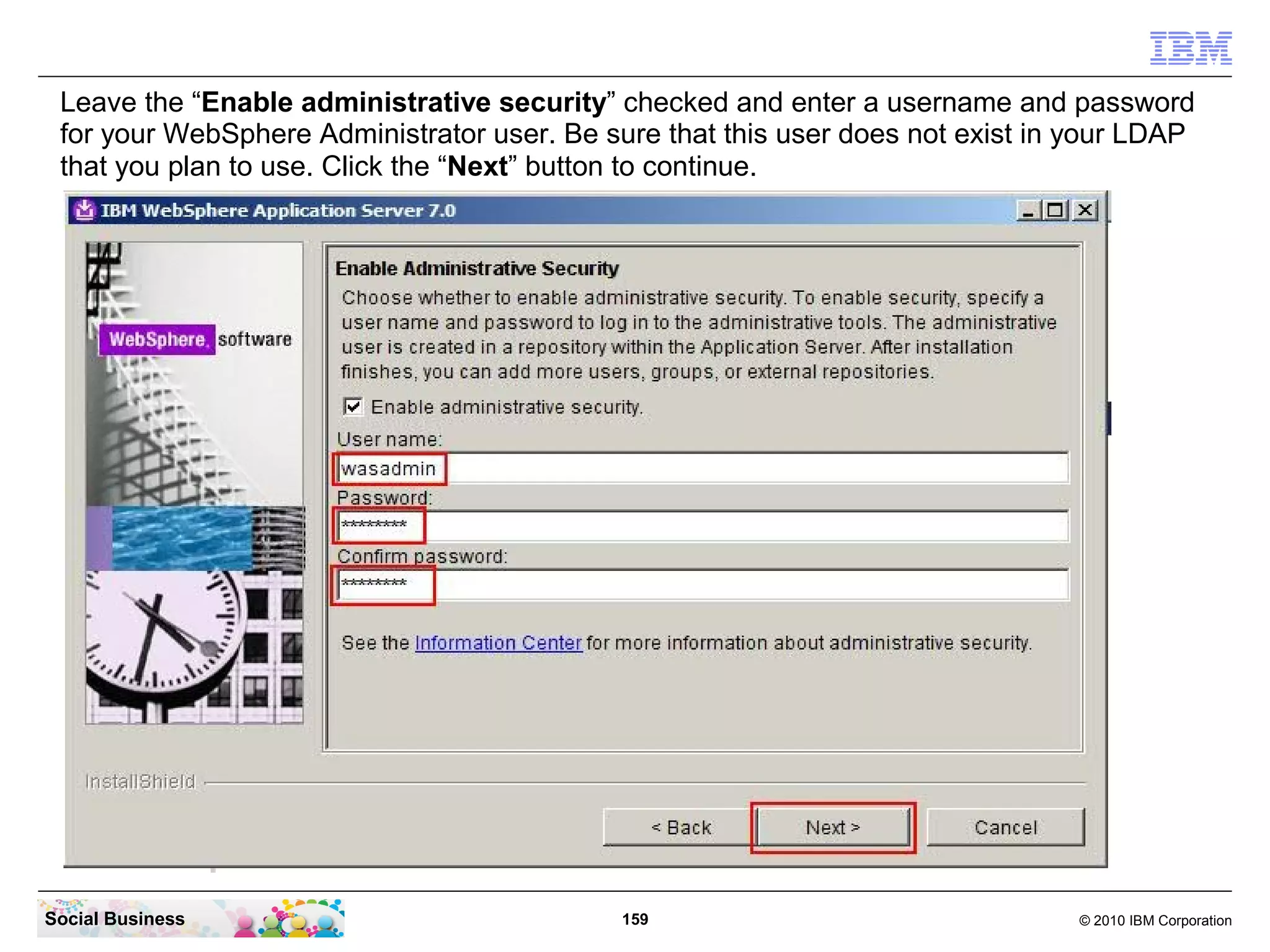Leave the “Enable administrative security” checked and enter a username and password
 for your WebSphere Administrator user. Be sure that this user does not exist in your LDAP
 that you plan to use. Click the “Next” button to continue.




Social Business                              159                                © 2010 IBM Corporation
 