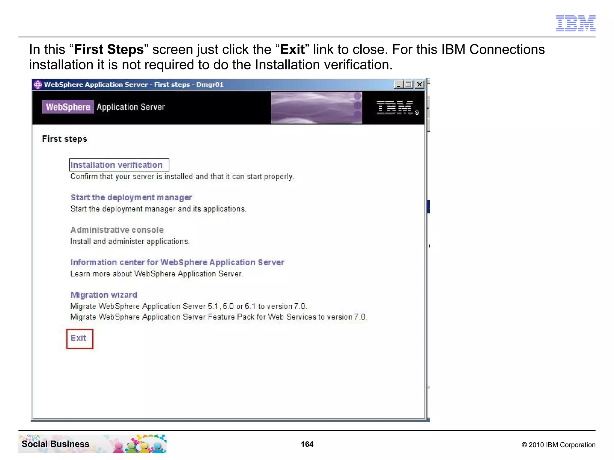 In this “First Steps” screen just click the “Exit” link to close. For this IBM Connections
 installation it is not required to do the Installation verification.




Social Business                                 164                                   © 2010 IBM Corporation
 