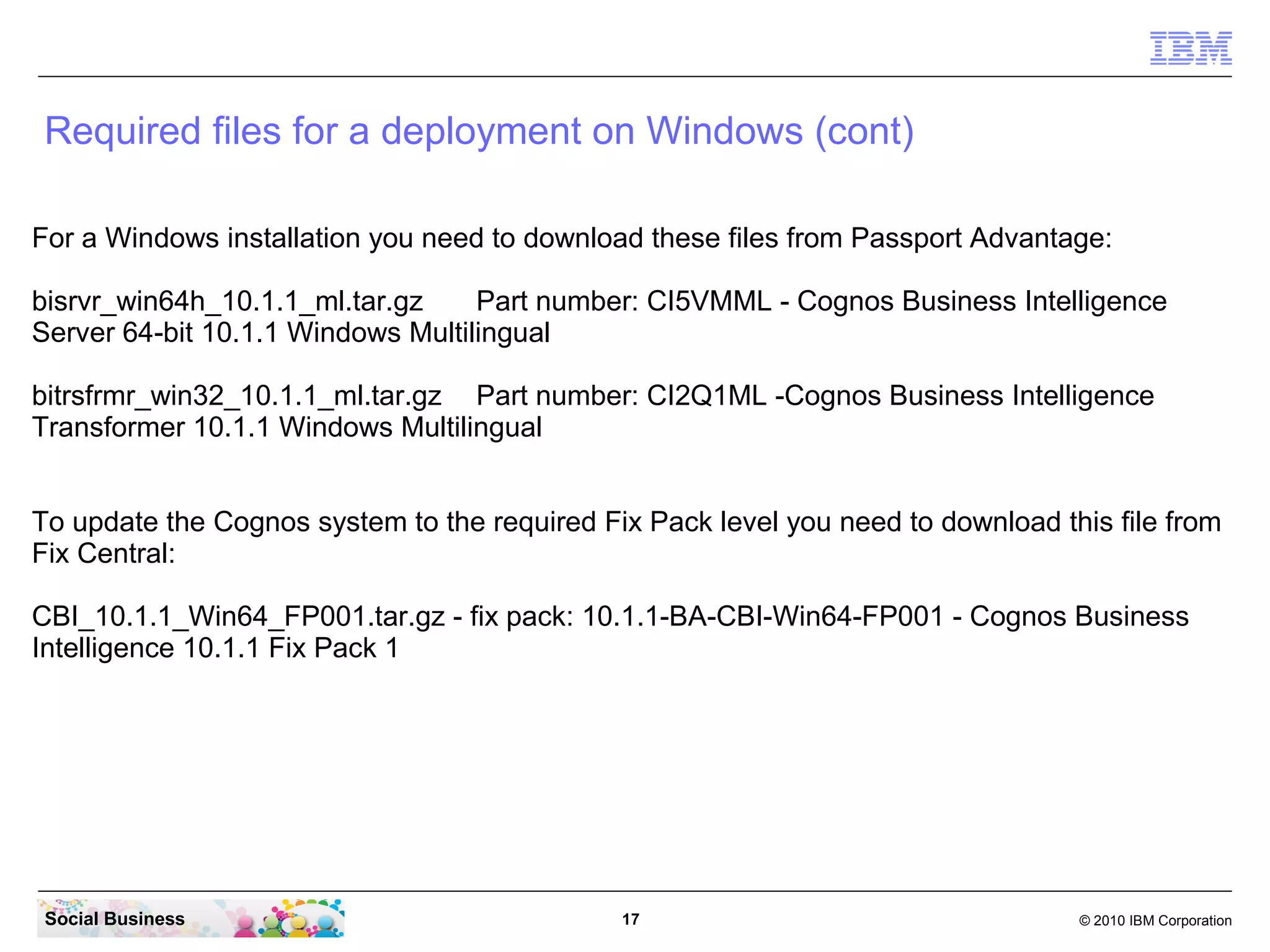 Required files for a deployment on Windows (cont)
For a Windows installation you need to download these files from Passport Advantage:

bisrvr_win64h_10.1.1_ml.tar.gz Part number: CI5VMML - Cognos Business Intelligence
Server 64-bit 10.1.1 Windows Multilingual

bitrsfrmr_win32_10.1.1_ml.tar.gz Part number: CI2Q1ML -Cognos Business Intelligence
Transformer 10.1.1 Windows Multilingual


To update the Cognos system to the required Fix Pack level you need to download this file from
Fix Central:

CBI_10.1.1_Win64_FP001.tar.gz - fix pack: 10.1.1-BA-CBI-Win64-FP001 - Cognos Business
Intelligence 10.1.1 Fix Pack 1


For the Domino Social Mail integration you need to download this file from Greenhouse:

ICM1.0_FP1_allplattform_install.zip
This download can be found here. Log in with your Greenhouse ID and password. If you dont
have a Greenhouse ID you can join Greenhouse for free.
https://greenhouse.lotus.com/plugins/plugincatalog.nsf/assetDetails.xsp?
action=editDocument&documentId=31651AAAE1F4913685257A5F00548896&Login

 Social Business                              17                                  © 2010 IBM Corporation
 