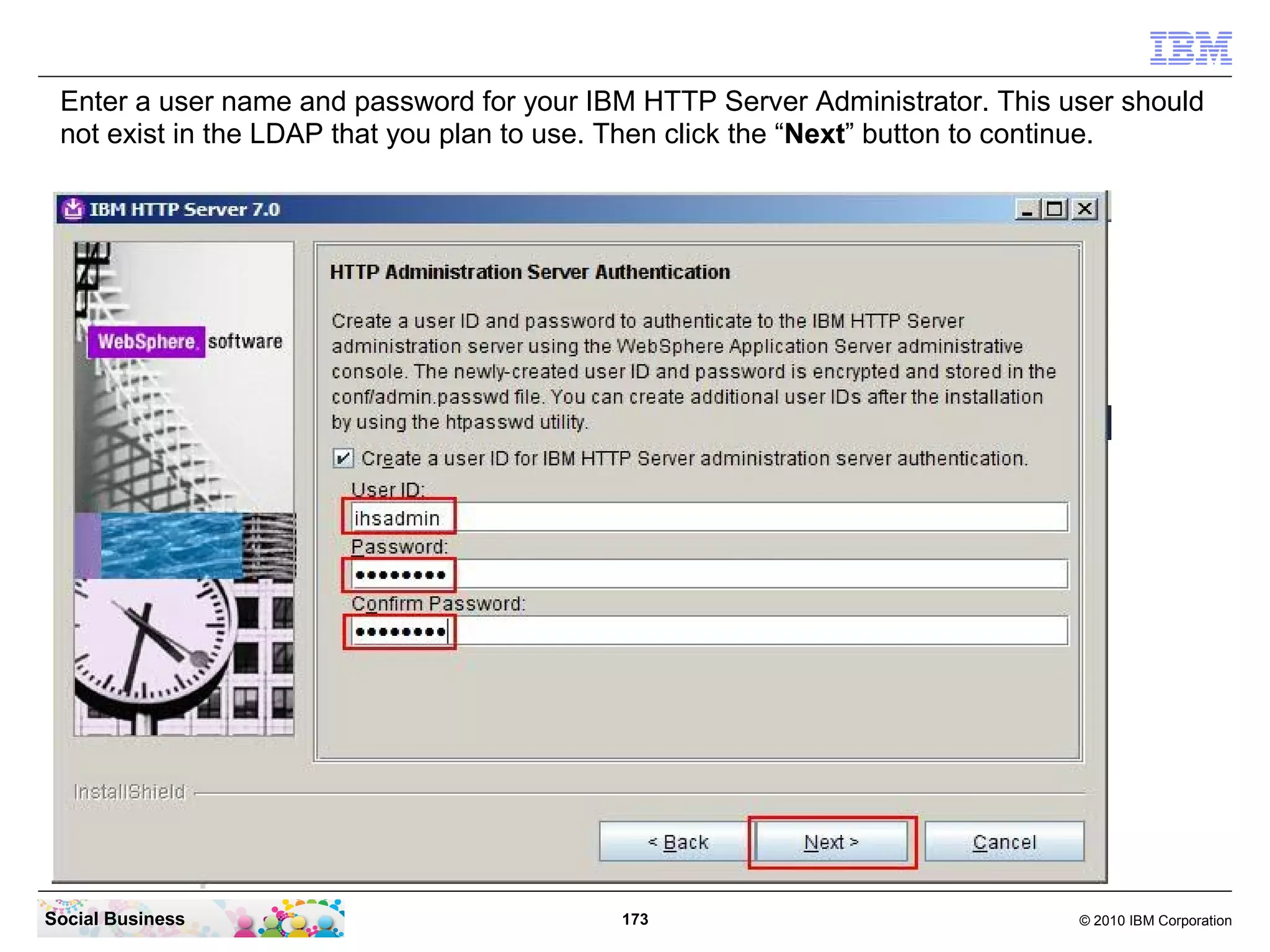 Enter a user name and password for your IBM HTTP Server Administrator. This user should
 not exist in the LDAP that you plan to use. Then click the “Next” button to continue.




Social Business                            173                                © 2010 IBM Corporation
 