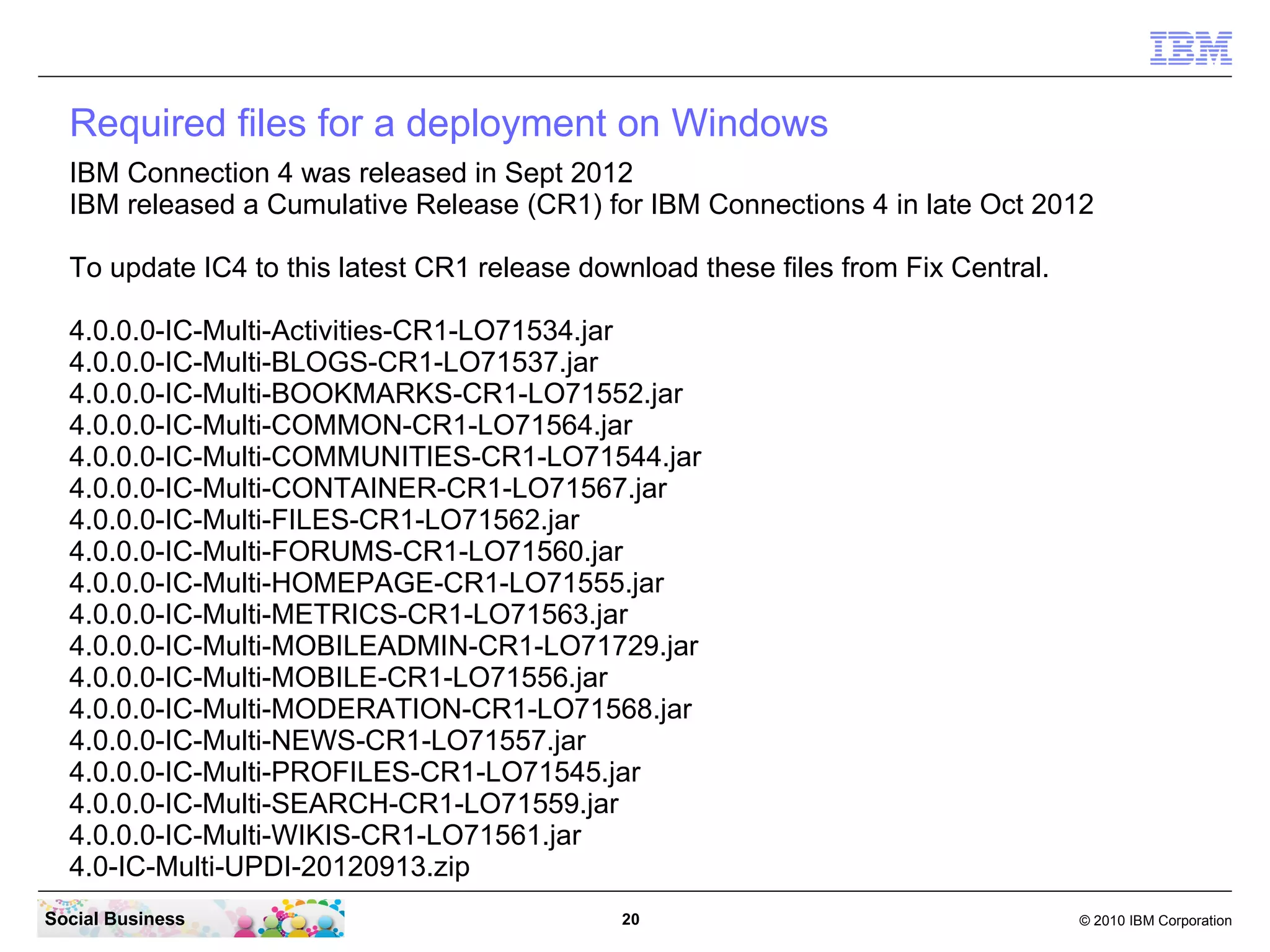 Required files for a deployment on Windows
  IBM Connection 4 was released in Sept 2012
  IBM released a Cumulative Release (CR2) for IBM Connections 4 in late Dec 2012

  To update IC4 to this latest CR2 release download these files from Fix Central.
  4.0.0.0-IC-Multi-Activities-CR2-LO72170.jar
  4.0.0.0-IC-Multi-BLOGS-CR2-LO72170.jar
  4.0.0.0-IC-Multi-BOOKMARKS-CR2-LO72170.jar
  4.0.0.0-IC-Multi-COMMON-CR2-LO72170.jar
  4.0.0.0-IC-Multi-Communities-CR2-LO72170.jar
  4.0.0.0-IC-Multi-Container-CR2-LO72170.jar
  4.0.0.0-IC-Multi-Files-CR2-LO72170.jar
  4.0.0.0-IC-Multi-Forums-CR2-LO72170.jar
  4.0.0.0-IC-Multi-Homepage-CR2-LO72170.jar
  4.0.0.0-IC-Multi-Metrics-CR2-LO72170.jar
  4.0.0.0-IC-Multi-MobileAdmin-CR2-LO72170.jar
  4.0.0.0-IC-Multi-Mobile-CR2-LO72170.jar
  4.0.0.0-IC-Multi-Moderation-CR2-LO72170.jar
  4.0.0.0-IC-Multi-News-CR2-LO72170.jar
  4.0.0.0-IC-Multi-Profiles-CR2-LO72170.jar
  4.0.0.0-IC-Multi-Search-CR2-LO72170.jar
  4.0.0.0-IC-Multi-TDISOL-CR2-LO72170.zip
  4.0.0.0-IC-Multi-Wikis-CR2-LO72170.jar
  4.0-IC-Multi-UPDI-20121204.zip
  upgrade-40-40CR2.sql
Social Business                               20                                    © 2010 IBM Corporation
 