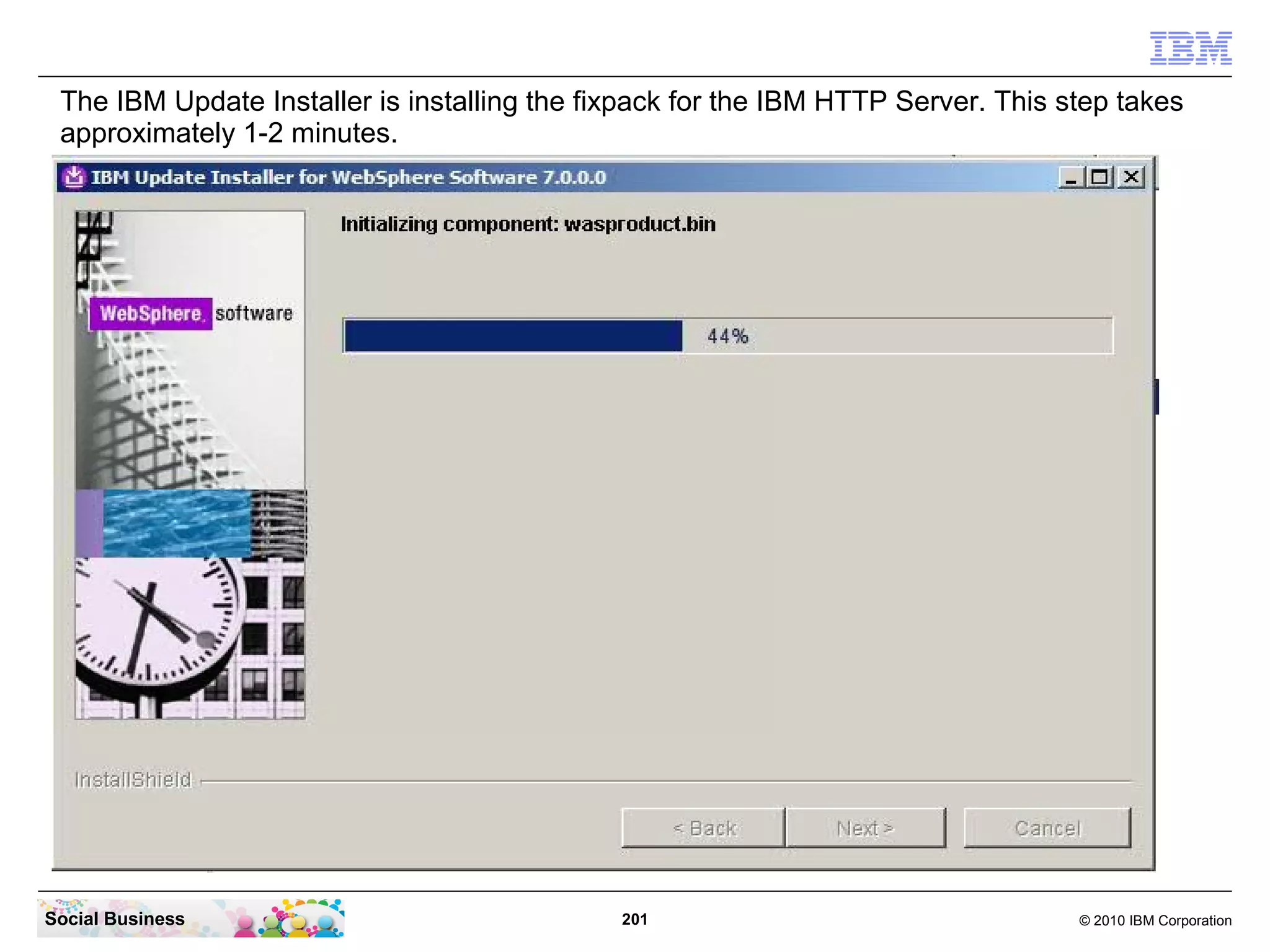 The IBM Update Installer is installing the fixpack for the IBM HTTP Server. This step takes
 approximately 1-2 minutes.




Social Business                               201                                  © 2010 IBM Corporation
 