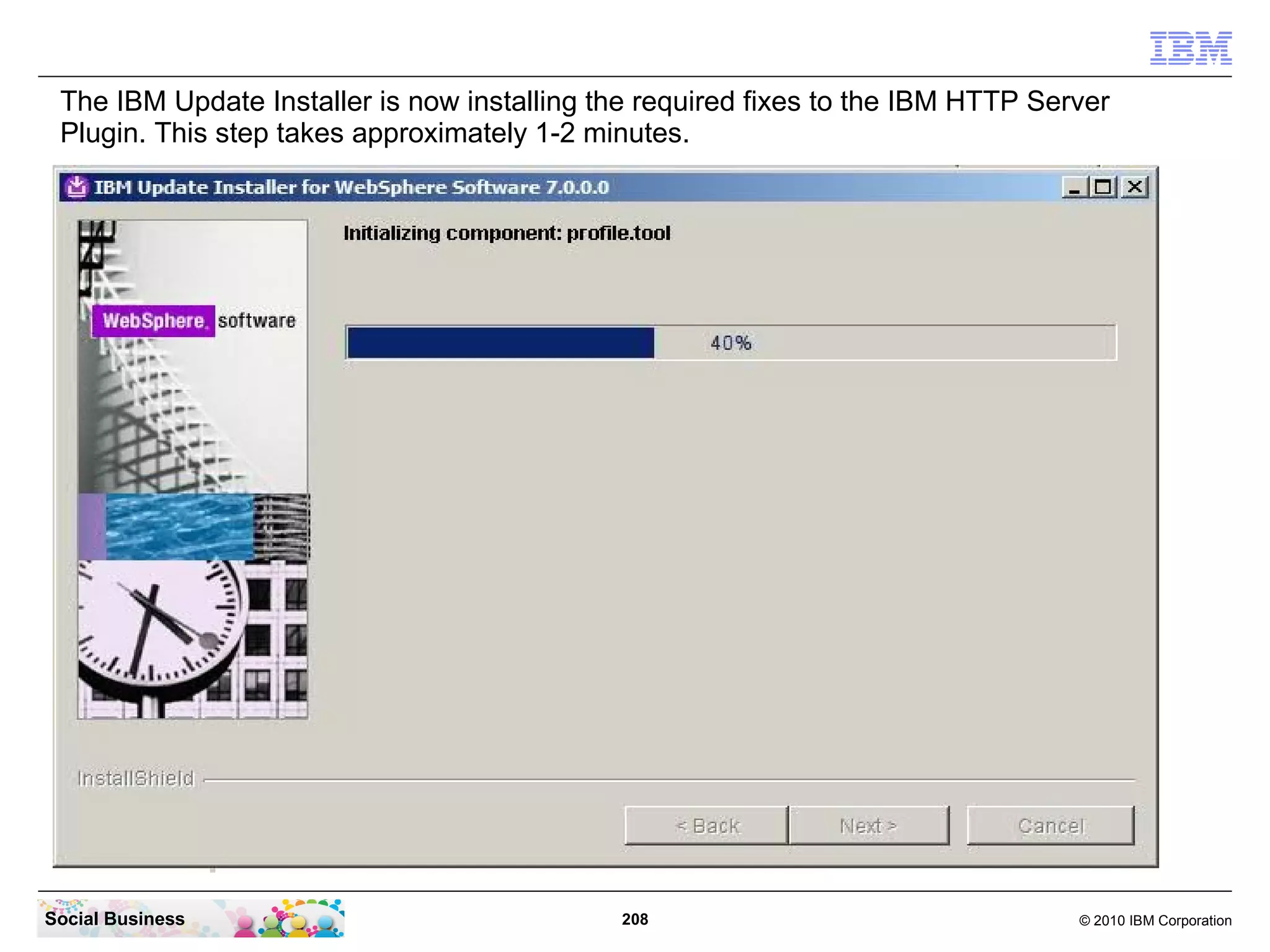 The IBM Update Installer is now installing the required fixes to the IBM HTTP Server
 Plugin. This step takes approximately 1-2 minutes.




Social Business                              208                                  © 2010 IBM Corporation
 