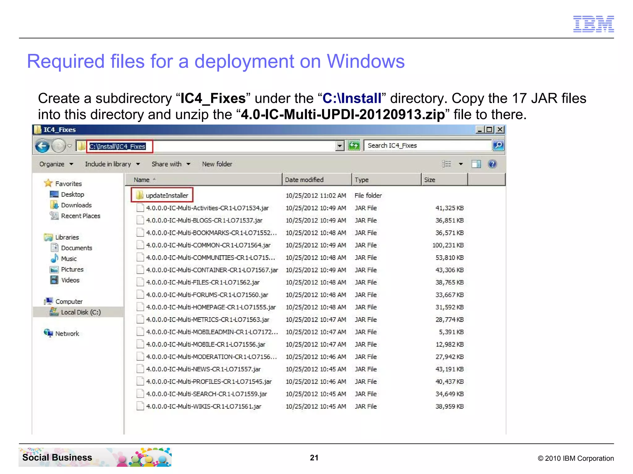 Required files for a deployment on Windows
Create a subdirectory “IC4_Fixes” under the “C:Install” directory. Copy the 17 JAR files
into this directory and unzip the “4.0-IC-Multi-UPDI-20121204.zip” file to there. It
creates the “updateInstaller” subdirectory.




Social Business                               21                                   © 2010 IBM Corporation
 
