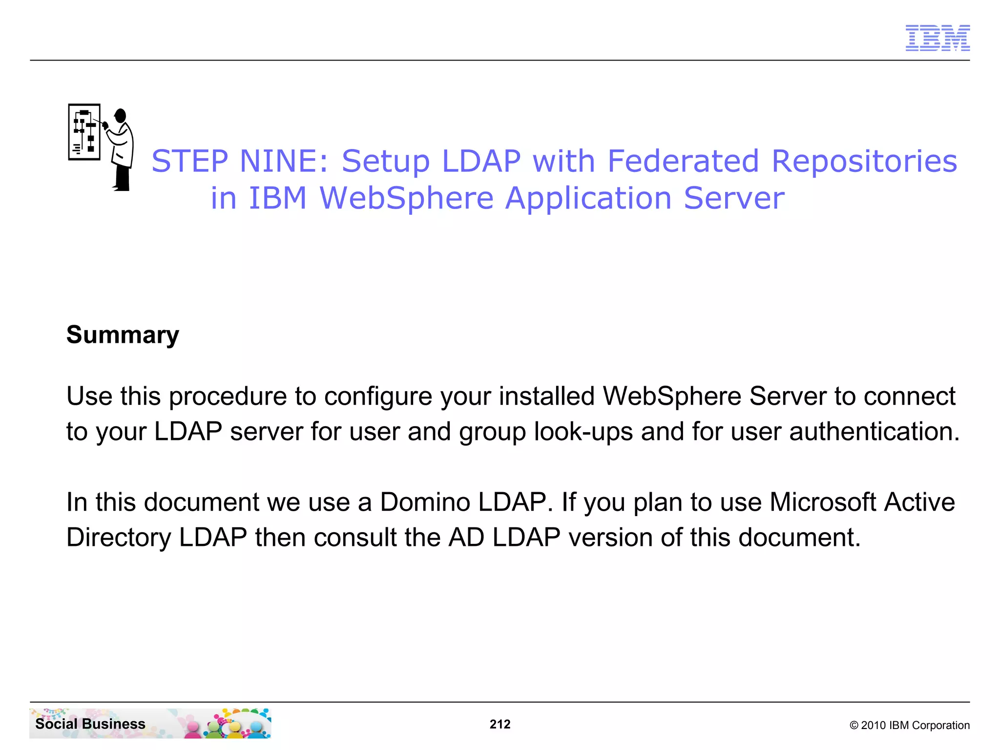 STEP NINE: Setup LDAP with Federated Repositories
                     in IBM WebSphere Application Server



    Summary

    Use this procedure to configure your installed WebSphere Server to connect
    to your LDAP server for user and group look-ups and for user authentication.

    In this document we use a Domino LDAP. If you plan to use Microsoft Active
    Directory LDAP then consult the AD LDAP version of this document.




Social Business                        212                            © 2010 IBM Corporation
 