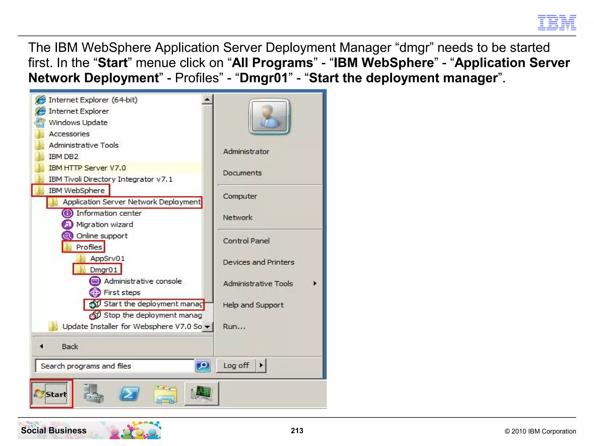 The IBM WebSphere Application Server Deployment Manager “dmgr” needs to be started
 first. In the “Start” menue click on “All Programs” - “IBM WebSphere” - “Application Server
 Network Deployment” - Profiles” - “Dmgr01” - “Start the deployment manager”.




Social Business                              213                                 © 2010 IBM Corporation
 