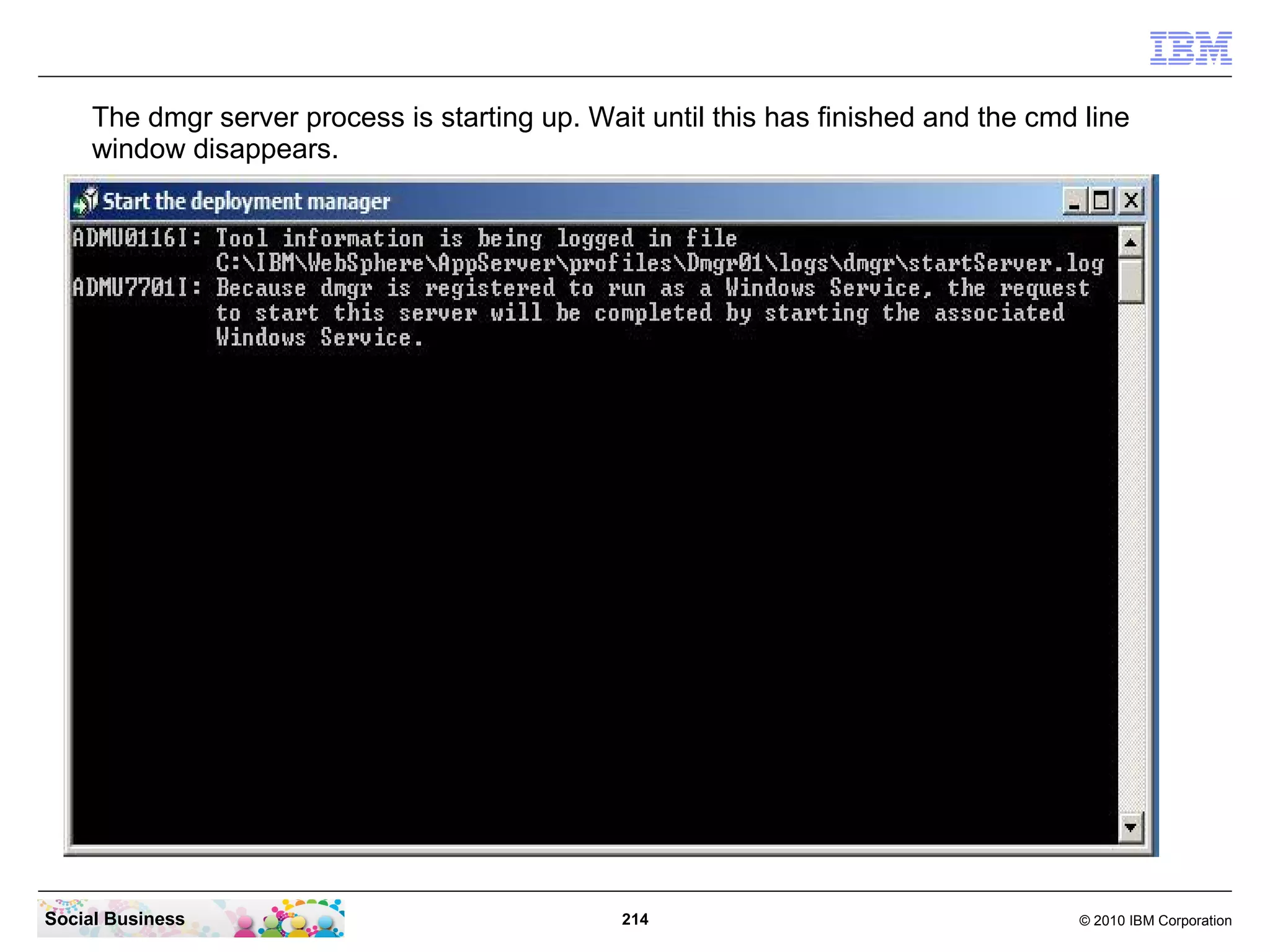 The dmgr server process is starting up. Wait until this has finished and the cmd line
     window disappears.




Social Business                                 214                                  © 2010 IBM Corporation
 