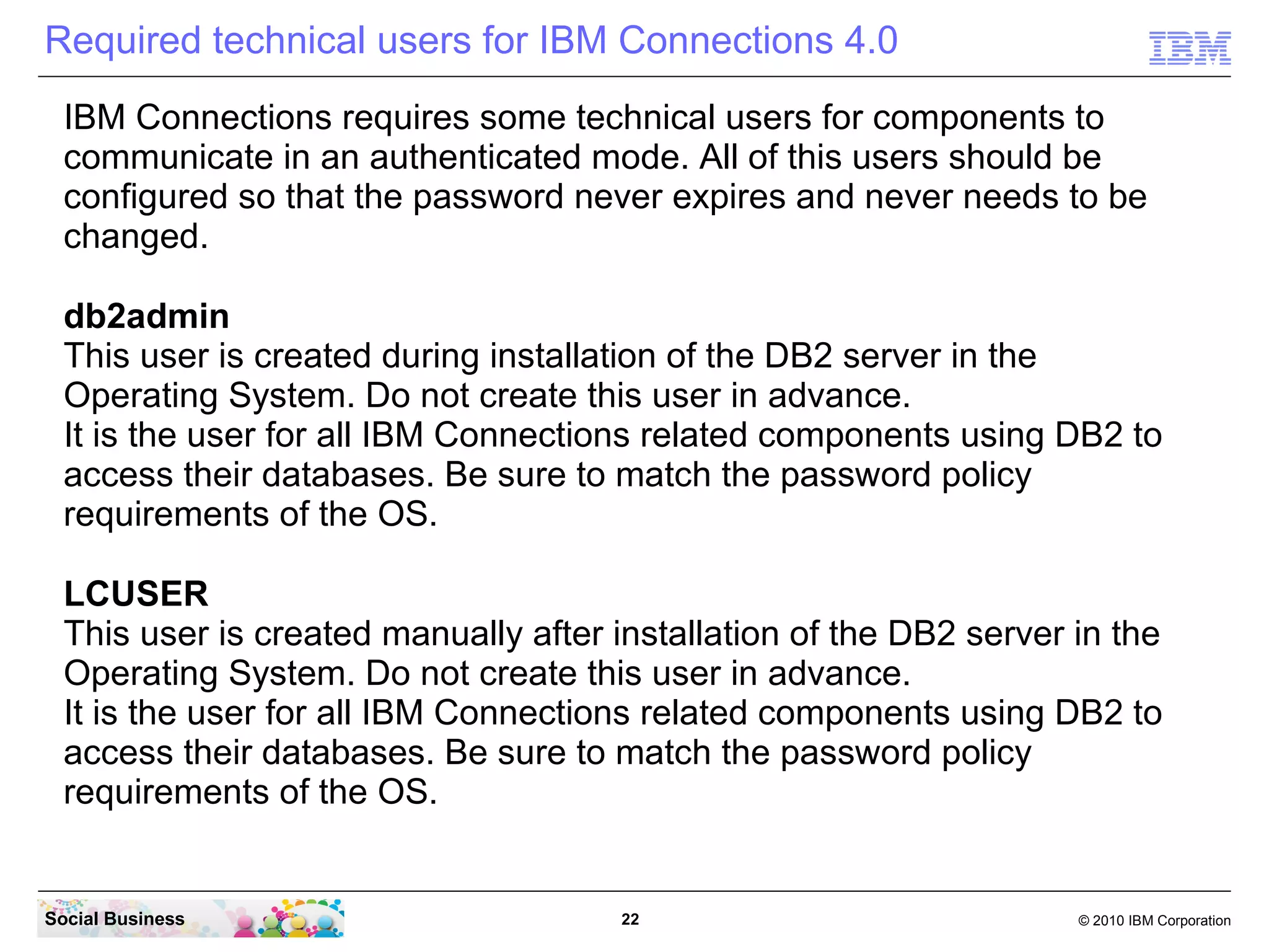 Required technical users for IBM Connections 4.0
  IBM Connections requires some technical users for components to
  communicate in an authenticated mode. All of this users should be
  configured so that the password never expires and never needs to be
  changed.

  db2admin
  This user is created during installation of the DB2 server in the
  Operating System. Do not create this user in advance.
  It is the user for all IBM Connections related components using DB2 to
  access their databases. Be sure to match the password policy
  requirements of the OS.

  LCUSER
  This user is created manually after installation of the DB2 server in the
  Operating System. Do not create this user in advance.
  It is the user for all IBM Connections related components using DB2 to
  access their databases. Be sure to match the password policy
  requirements of the OS.


Social Business                        22                            © 2010 IBM Corporation
 