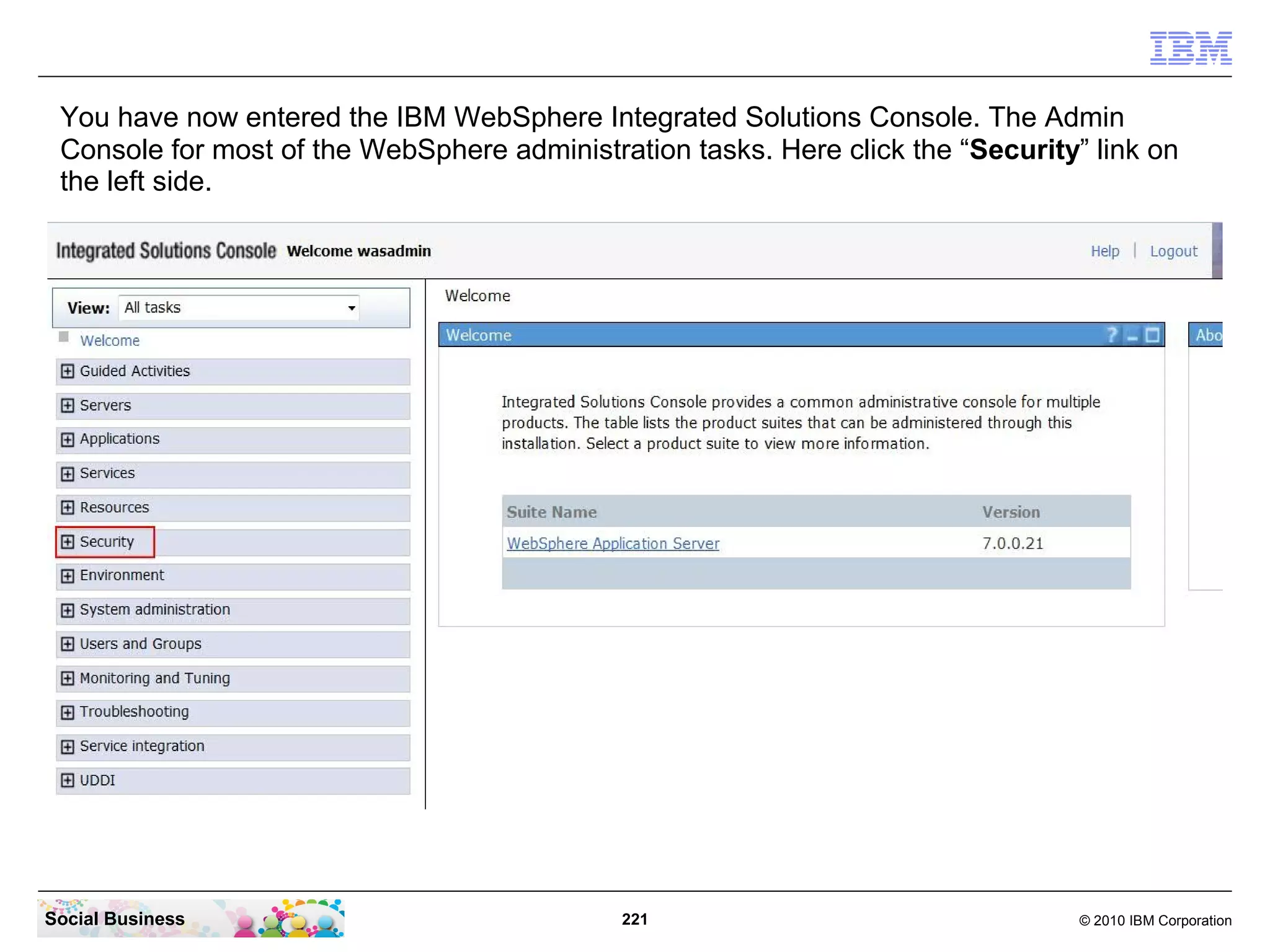You have now entered the IBM WebSphere Integrated Solutions Console. The Admin
 Console for most of the WebSphere administration tasks. Here click the “Security” link on
 the left side.




Social Business                              221                                  © 2010 IBM Corporation
 