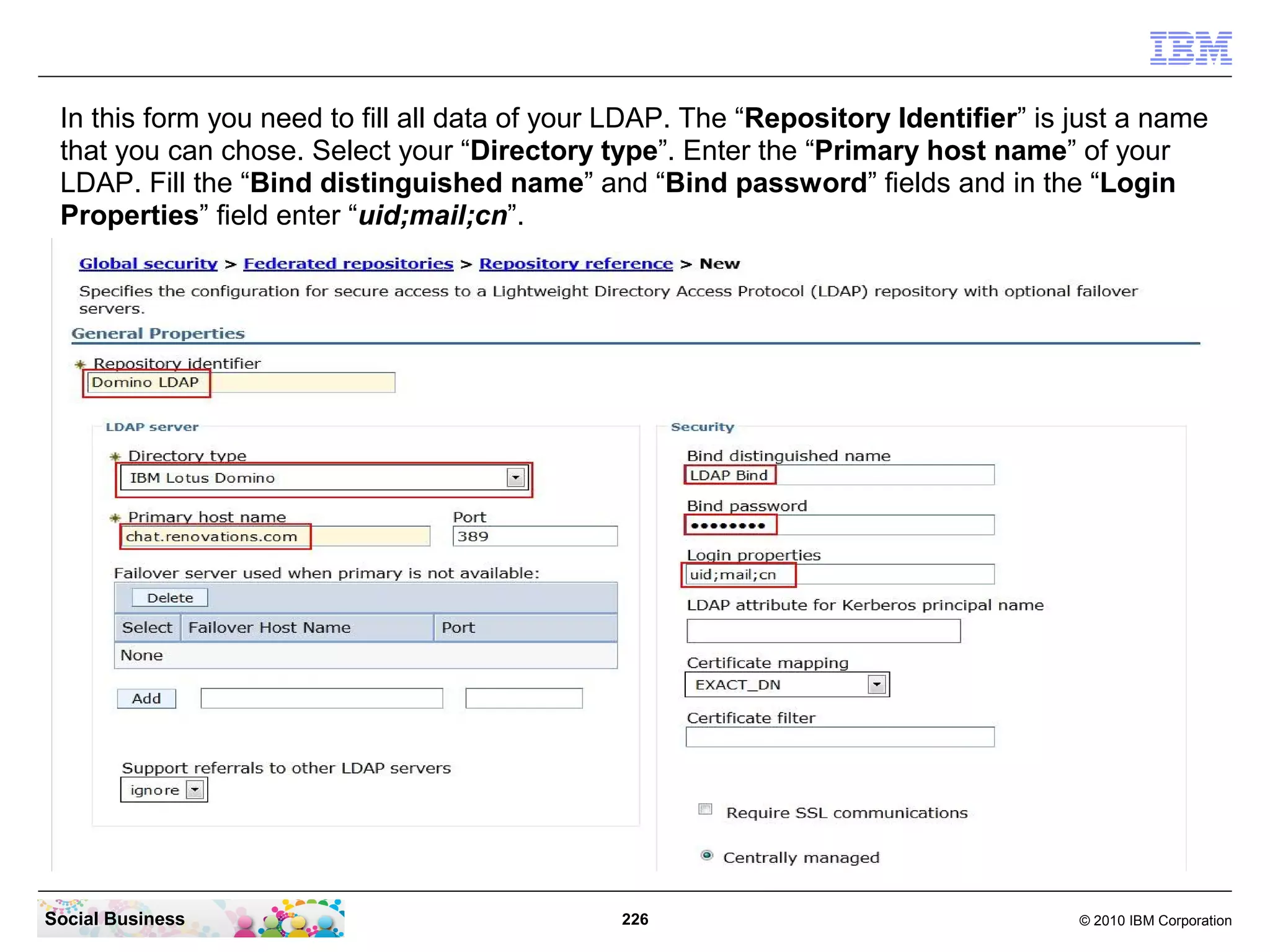 In this form you need to fill all data of your LDAP. The “Repository Identifier” is just a name
 that you can chose. Select your “Directory type”. Enter the “Primary host name” of your
 LDAP. Fill the “Bind distinguished name” and “Bind password” fields and in the “Login
 Properties” field enter “uid;mail;cn”.




Social Business                                226                                   © 2010 IBM Corporation
 